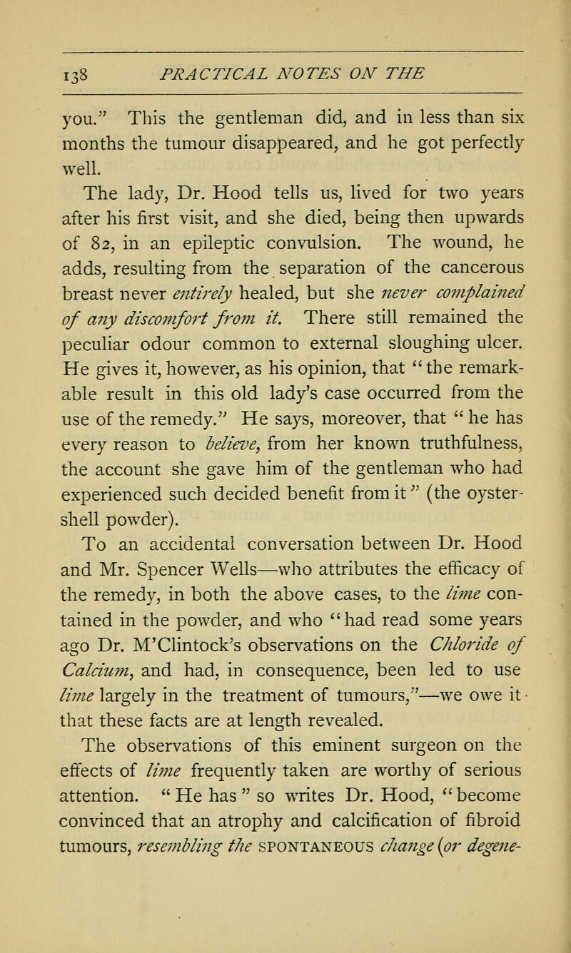 you. This the gentleman did, and in less than six months the tumour disappeared, and he got perfectly well. The lady, Dr. Hood tells us, lived for two years after his first visit, and she died, being then upwards of 82, in an epileptic con\Tilsion. The wound, he adds, resulting from the separation of the cancerous breast never entiirly healed, but she 7ieve}^ complained of any discomfort from it. There still remained the pecuHar odour common to external sloughing ulcer. He gives it, however, as his opinion, that the remark- able result in this old lady's case occurred from the use of the remedy. He says, moreover, that  he has every reason to believe, from her known truthfulness, the account she gave him of the gentleman who had experienced such decided benefit from it (the oyster- shell powder). To an accidental conversation between Dr. Hood and Mr. Spencer Wells—who attributes the efficacy of the remedy, in both the above cases, to the lime con- tained in the powder, and who had read some years ago Dr. M'Clintock's observations on the Chloride of Calcium, and had, in consequence, been led to use lime largely in the treatment of tumours,—we owe it • that these facts are at length revealed. The observations of this eminent surgeon on the effects of lime frequently taken are worthy of serious attention.  He has  so wTites Dr. Hood,  become convinced that an atrophy and calcification of fibroid tumours, resembling the spontaneous change {or degene-