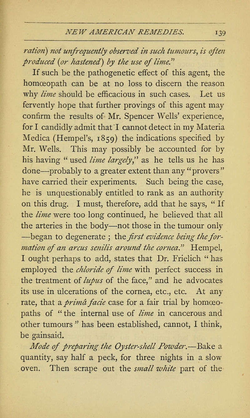 I'atioii) not unfrequently observed in such tumoui's, is often produced {or hastened) by the use of linie.'^ If such be the pathogenetic effect of this agent, the homoeopath can be at no loss to discern the reason why ii7fie should be efficacious in such cases. Let us fervently hope that further provings of this agent may confirm the results of Mr. Spencer Wells' experience, for I candidly admit that! cannot detect in my Materia Medica (HempeFs, 1859) the indications specified by Mr. Wells. This may possibly be accounted for by his having  used lii7ie largely,'^ as he tells us he has done—probably to a greater extent than any provers  have carried their experiments. Such being the case, he is unquestionably entitled to rank as an authority on this drug. I must, therefore, add that he says,  If the lime were too long continued, he believed that all the arteries in the body—not those in the tumour only —began to degenerate ; thQ first evideiice being the for- mation of an arcus senilis around the corneal Hempel, I ought perhaps to add, states that Dr. Frielich  has employed the chloride of lime with perfect success in the treatment of lupus of the face, and he advocates its use in ulcerations of the cornea, etc., etc. At any rate, that 2. prima facie case for a fair trial by homoeo- paths of  the internal use of lime in cancerous and other tumours ^^ has been established, cannot, I think, be gainsaid. Mode of preparing the Oyster-shell Powder.—Bake a quantity, say half a peck, for three nights in a slow oven. Then scrape out the small white part of the