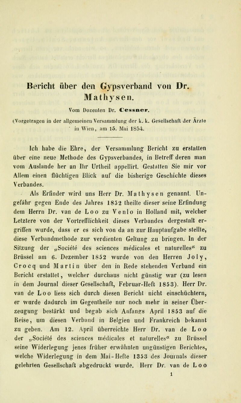 Bericht über den Gypsverband von Dr. Mathysen. Vom Dozenten Dr. Cessoer. (Vorgetragen in der allgemeinen Versammlung der k. k. Gesellschaft der Arsfite ■ in Wien, am 15. Mai 1854. Ich habe die Ehre, der Versammlung Bericht zu erstallen über eine neue Methode des Gypsverbandes^ in Betreff deren man vom Auslande her an Ihr Urtheil appellirt. Gestalten Sie mir vor Allem einen flüchtigen Blick auf die bisherige Geschichte dieses Verbandes. Als Erfinder wird uns Herr Dr. Mathysen genannt. Un- gefähr gegen Ende des Jahres 1852 theilte dieser seine Erfindung dem Herrn Dr. van de Leo zu Venio in Holland mit, welcher Letztere von der Vortrefflichkeit dieses Verbandes dergestalt er- griffen wurde, dass er es sich von da an zur Hauptaufgabe stellte, diese Verbandmelhode zur verdienten Geltung zu bringen. In der Sitzung der »Societe des sciences medicales et nalurelles^^ zu Brüssel am 6. Dezember 1852 wurde von den Herren Joly, Crocq und Martin über den in Rede stehenden Verband ein Bericht erstattet, welcher durchaus nicht günstig war (zu lesen in dem Journal dieser Gesellschaft, Februar-Heft 1853). Herr Dr. van de Loo liess sich durch diesen Bericht nicht einschüchtern, er wurde dadurch im Gegentheile nur noch mehr in seiner Über- zeugung bestärkt und begab sich Anfangs April 1853 auf die Reise, um diesen Verband in Belgien und Frankreich bekannt zu geben. Am 12. April überreichte Herr Dr. van de Loo der >>Societe des sciences medicales et naturelles^* zu Brüssel seine Widerlegung jenes früher erwähnten ungünstigen Berichtes, welche Widerlegung in dem Mai-Hefte 1353 des Journals dieser gelehrten Gesellschaft abgedruckt wurde. Herr Dr. van de L o o