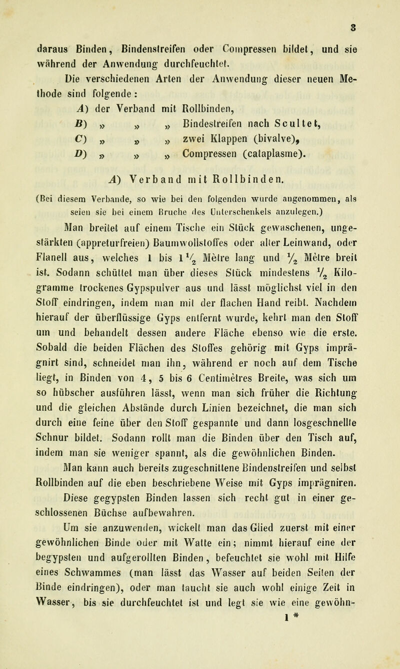 8 daraus Binden, Bindensireifen oder Coinpressen bildet, und sie während der Anwendung' durchfeuchtet. Die verschiedenen Arten der Anwendung dieser neuen Me- thode sind folg-ende : A) der Verband mit Rollbinden, B) » yy yy Bindestreifen nach Scultet, C) „ j> yy zwei Klappen (bivalve), D) j> yy ,j Compressen (cataplasrne). A) Verband mit Rollbinden. (Bei diesem Verbände, so wie bei den folgenden wurde angenommen, als seien sie bei einem Bruche des Unterschenkels anzulegen.) Man breitet auf einem Tische ein Stück gewaschenen, unge- stärkten (appreturfreien) BaumwollstofFes oder aller Leinwand, oder Flanell aus, welches 1 bis 1% Metre lang und y^ Metre breit ist. Sodann schüttet man über dieses Stück mindestens Vg Kilo- gramme trockenes Gypspulver aus und lässt möglichst viel in den Stoff eindringen, indem man mit der flachen Hand reibt. Nachdem hierauf der überflüssige Gyps entfernt wurde, kehrt man den Stoff um und behandelt dessen andere Fläche ebenso wie die erste. Sobald die beiden Flächen des Stoffes gehörig mit Gyps imprä- gnirt sind, schneidet man ihn, während er noch auf dem Tische liegt, in Binden von 4, 5 bis 6 Centimetres Breite, was sich um so hübscher ausführen lässt, wenn man sich früher die Richtung und die gleichen Abslände durch Linien bezeichnet, die man sich durch eine feine über den Stoff gespannte und dann losgeschnellte Schnur bildet. Sodann rollt man die Binden über den Tisch auf, indem man sie weniger spannt, als die gewöhnlichen Binden. Man kann auch bereits zugeschnittene Bindenstreifen und selbst Rollbinden auf die eben beschriebene Weise mit Gyps imprägniren. Diese gegypsten Binden lassen sich recht gut in einer ge- schlossenen Büchse aufbewahren. Um sie anzuwenden, wickelt man das Glied zuerst mit einer gewöhnlichen Binde oder mit Watte ein; nimmt hierauf eine der begypsten und aufgerollten Binden, befeuchtet sie wohl mit Hilfe eines Schwammes (man lässt das Wasser auf beiden Seifen der Binde eindringen), oder man taucht sie auch wohl einige Zeit in Wasser, bis sie durchfeuchtet ist und legt sie wie eine gewöhn-