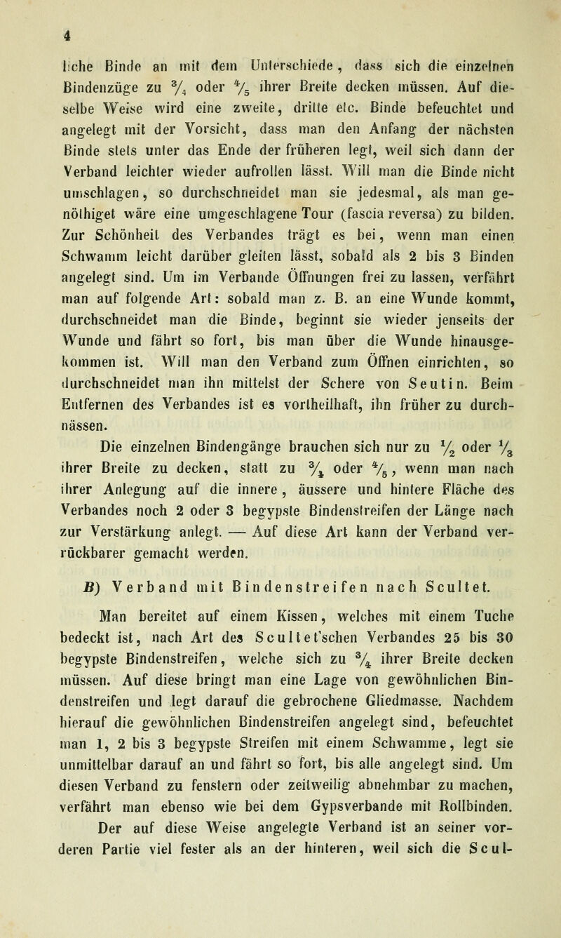 iiche Binde an mit dem Unlerschiede, dass sich die einzelnen ßindenzüge zu % oder ^/s i^^'^*' Breite decken müssen. Auf die- selbe Weise wird eine zweite, dritte elc. Binde befeuchtet und angelegt mit der Vorsicht, dass man den Anfang der nächsten Binde stets unter das Ende der früheren legt, weil sich dann der Verband leichter wieder aufrollen lässt. Will man die Binde nicht umschlagen, so durchschneidet man sie jedesmal, als man ge- nölhiget wäre eine umgeschlagene Tour (fascia reversa) zu bilden. Zur Schönheit des Verbandes trägt es bei, wenn man einen Schwamm leicht darüber gleiten lässt, sobald als 2 bis 3 Binden angelegt sind. Um im Verbände Öffnungen frei zu lassen, verfährt man auf folgende Art: sobald man z. B. an eine Wunde kommt, durchschneidet man die Binde, beginnt sie wieder jenseits der Wunde und fährt so fort, bis man über die Wunde hinausge- kommen ist. Will man den Verband zum Öffnen einrichten, so durchschneidet n>an ihn mittelst der Schere von Seutin. Beim Entfernen des Verbandes ist es vortheiihaft, ihn früher zu durch- nässen. Die einzelnen Bindengänge brauchen sich nur zu y^ oder Vg ihrer Breite zu decken, statt zu % oder %, wenn man nach ihrer Anlegung auf die innere , äussere und hintere Fläche des Verbandes noch 2 oder 3 begypste Bindenstreifen der Länge nach zur Verstärkung anlegt. — Auf diese Art kann der Verband ver- rückbarer gemacht werden. B) Verband mit Bindenstreifen nach Scultet. Man bereitet auf einem Kissen, welches mit einem Tuche bedeckt ist, nach Art des Scu 11et'schen Verbandes 25 bis 30 begypste Bindenstreifen, welche sich zu % ihrer Breite decken müssen. Auf diese bringt man eine Lage von gewöhnlichen Bin- denstreifen und legt darauf die gebrochene Gliedmasse. Nachdem hierauf die gewöhnlichen Bindenstreifen angelegt sind, befeuchtet man 1, 2 bis 3 begypste Streifen mit einem Schwämme, legt üq unmittelbar darauf an und fährt so fort, bis alle angelegt sind. Um diesen Verband zu fenstern oder zeitweilig abnehmbar zu machen, verfährt man ebenso wie bei dem Gypsverbande mit Rollbinden. Der auf diese Weise angelegte Verband ist an seiner vor- deren Partie viel fester als an der hinteren, weil sich die Soul-