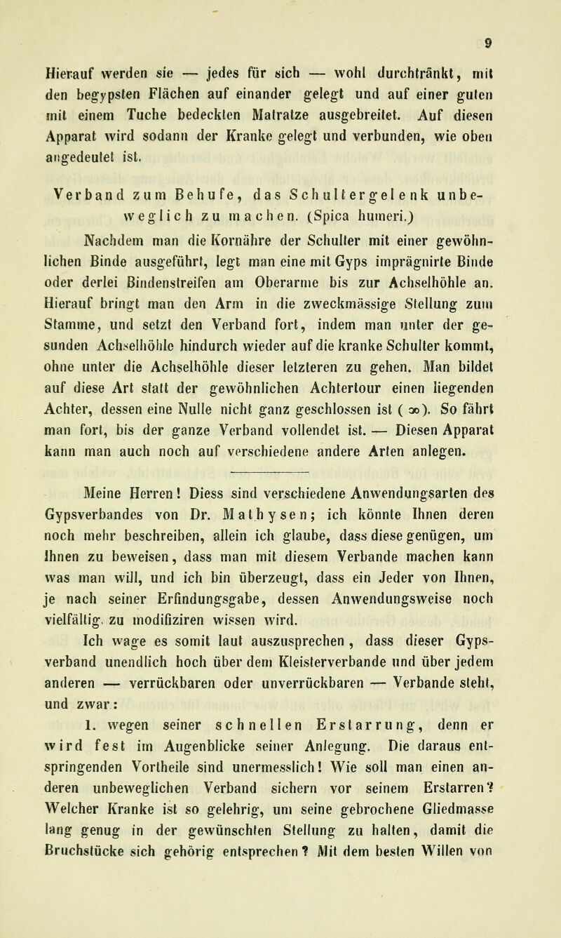 Hierauf werden sie — jedes für sich — wohl durchtränkt, mit den begypsten Flächen auf einander gelegt und auf einer guten mit einem Tuche bedeckten Malratze ausgebreitet. Auf diesen Apparat wird sodann der Kranke gelegt und verbunden, wie oben angedeutet ist, Verband zum Behufe, das Schultergelenk unbe- weglich zu machen. (Spica humeri.) Nachdem man die Kornähre der Schulter mit einer gewöhn- lichen Binde ausgeführt, legt man eine mit Gyps imprägnirte Binde oder derlei Bindenstreifen am Oberarme bis zur Achselhöhle an. Hierauf bringt man den Arm in die zweckmässige Stellung zum Stamme, und setzt den Verband fort, indem man unter der ge- sunden Achiielhöhle hindurch wieder auf die kranke Schulter kommt, ohne unter die Achselhöhle dieser letzteren zu gehen. Man bildet auf diese Art statt der gewöhnlichen Achtertour einen liegenden Achter, dessen eine Nulle nicht ganz geschlossen ist (oo). So fährt man fort, bis der ganze Verband vollendet ist. — Diesen Apparat kann man auch noch auf verschiedene andere Arten anlegen. Meine Herren! Diess sind versx^hiedene Anwendungsarten des Gypsverbandes von Dr. Mathysen; ich könnte Ihnen deren noch mehr beschreiben, allein ich glaube, dass diese genügen, um Ihnen zu beweisen, dass man mit diesem Verbände machen kann was man wUl, und ich bin überzeugt, dass ein Jeder von Ihnen, je nach seiner Erfindungsgabe, dessen Anwendungsweise noch vielfältig, zu modifiziren wissen wird. Ich wage es somit laut auszusprechen , dass dieser Gyps- verband unendlich hoch über dem Kieisterverbande und über jedem anderen — verrückbaren oder unverrückbaren — Verbände steht, und zwar: 1. wegen seiner schnellen Erstarrung, denn er wird fest im Augenblicke seiner Anlegung. Die daraus ent- springenden Vortheile sind unermesslich! Wie soll man einen an- deren unbeweglichen Verband sichern vor seinem Erstarren? Welcher Kranke ist so gelehrig, um seine gebrochene Gliedmasse lang genug in der gewünschten Stellung zu halten, damit die Bruchstücke sich gehörig entsprechen ? Mit dem besten Willen von