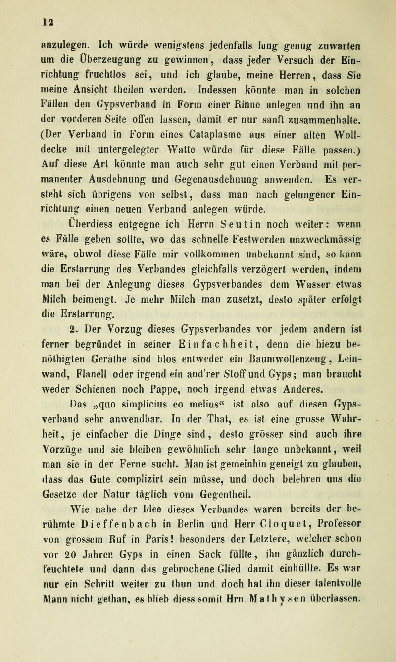 anzulegen. Ich wurde wenigsfens jedenfalls lang genug zuwarten um die Überzeugung zu gewinnen, dass jeder Versuch der Ein- richtung fruchtlos sei, und ich glaube, meine Herren, dass Sie meine Ansicht theilen werden. Indessen könnte man in solchen Fällen den Gypsverband in Form einer Rinne anlegen und ihn an der vorderen Seite offen lassen, damit er nur sanft zusammenhalte. (Der Verband in Form eines Calaplasme aus einer alten Woll- decke mit untergelegter Watte würde für diese Fälle passen.) Auf diese Art könnte man auch sehr gut einen Verband mit per- manenter Ausdehnung und Gegenausdehnung anwenden. Es ver- steht sich übrigens von selbst, dass man nach gelungener Ein- richtung einen neuen Verband anlegen würde. Überdiess entgegne ich Herrn Seutin noch weiter: wenn es Fälle geben sollte, wo das schnelle Festwerden unzweckmässig wäre, obvvol diese Fälle mir vollkommen unbekannt sind, so kann die Erstarrung des Verbandes gleichfalls verzögert werden, indem man bei der Anlegung dieses Gypsverbandes dem Wasser etwas Milch beimengt. Je mehr Milch man zusetzt, desto später erfolgt die Erstarrung. 2. Der Vorzug dieses Gypsverbandes vor jedem andern ist ferner begründet in seiner Einfachheit, denn die hiezu be- nöthigten Geräthe sind blos entweder ein Baumwollenzeug, Lein- wand, Flanell oder irgend ein and'rer Stoff und Gyps; man braucht weder Schienen noch Pappe, noch irgend etwas Anderes. Das »quo simplicius eo melius^^ ist also auf diesen Gyps- verband sehr anwendbar. In der That, es ist eine grosse Wahr^ heit, je einfacher die Dinge sind, desto grösser sind auch ihre Vorzüge und sie bleiben gewöhnlich sehr lange unbekannt, weil man sie In der Ferne sucht. Man ist gemeinhin geneigt zu glauben, dass das Gute complizirt sein müsse, und doch belehren uns die Gesetze der Natur täglich vom Gegentheil. Wie nahe der Idee dieses Verbandes waren bereits der be- rühmte Dieffenbach in Berlin und Herr Cloquet, Professor von grossem Ruf in Paris! besonders der Letztere, welcher schon vor 20 Jahren Gyps in einen Sack füllte, ihn gänzlich durch- feuchtete und dann das gebrochene Glied damit einhüllte. Es war nur ein Schritt weiter zu thun und doch hat ihn dieser talentvolle Mann nicht gelhan, es blieb diess somit Hrn Mathysen überlassen.