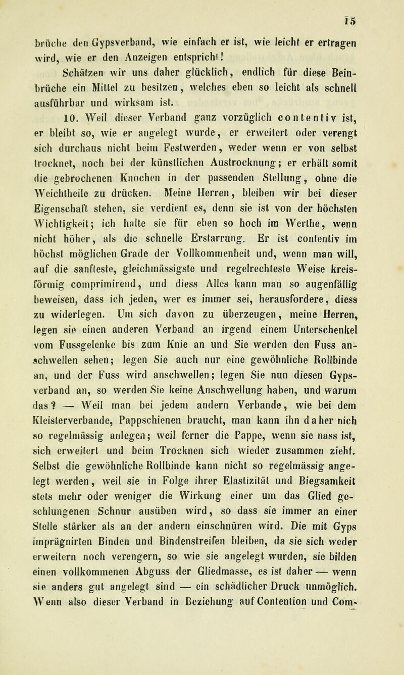 briiclie den Gypsverband, wie einfach er ist, wie leicht er ertragen wird, wie er den Anzeigen enisprichl I Schätzen wir uns daher glücklich, endlich für diese Bein- brüche ein Mittel zu besitzen, welches eben so leicht als schnell ausführbar und wirksam ist. 10. Weil dieser Verband ganz vorzüglich conlentiv ist, er bleibt so, wie er angelegt wurde, er erweitert oder verengt sich durchaus nicht beim Festwerden, weder wenn er von selbst trocknet, noch bei der künstlichen Austrocknung; er erhält somit die gebrochenen Knochen in der passenden Stellung, ohne die Weichtheile zu drücken. Meine Herren, bleiben wir bei dieser Eigenschaft stehen, sie verdient es, denn sie ist von der höchsten Wichtigkeit; ich halte sie für eben so hoch im Werthe, wenn nicht höher, als die schnelle Erstarrung. Er ist contentiv im höchst möglichen Grade der Vollkommenheit und, wenn man will, auf die sanfteste, gleichmässigste und regelrechteste Weise kreis- förmig comprimirend, und diess Alles kann man so augenfällig beweisen^ dass ich jeden, wer es immer sei, herausfordere, diess zu widerlegen. Um sich davon zu überzeugen, meine Herren, legen sie einen anderen Verband an irgend einem Unterschenkel vom Fussgelenke bis zum Knie an und Sie werden den Fuss an- schwellen sehen; legen Sie auch nur eine gewöhnliche Rollbinde an, und der Fuss wird anschwellen; legen Sie nun diesen Gyps- verband an, so werden Sie keine Anschwellung haben, und warum das ? — Weil man bei jedem andern Verbände, wie bei dem Kleisterverbande, Pappschienen braucht, man kann ihn d a her nich so regelmässig anlegen; weil ferner die Pappe, wenn sie nass ist, sich erweitert und beim Trocknen sich wieder zusammen zieht. Selbst die gewöhnliche Rollbinde kann nicht so regelmässig ange- legt werden, weil sie in Folge ihrer Elastizität und Biegsamkeit stets mehr oder weniger die Wirkung einer um das Glied ge- schlungenen Schnur ausüben wird, so dass sie immer an einer Stelle stärker als an der andern einschnüren wird. Die mit Gyps imprägnirten Binden und Bindenstreifen bleiben, da sie sich weder erweitern noch verengern, so wie sie angelegt wurden, sie bilden einen vollkommenen Abguss der Gliedmasse, es ist daher—wenn sie anders gut angelegt sind — ein schädlicher Druck unmöglich. Wenn also dieser Verband in Beziehung aufContenlion und Com-