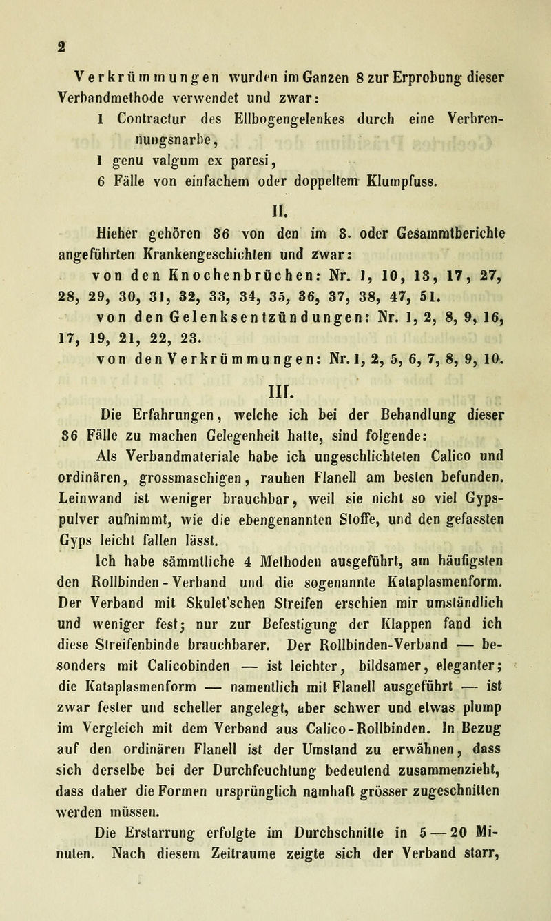 Verkrümmungen wurden im Ganzen 8 zur Erprobung dieser Verbandmethode verwendet und zwar: 1 Contractur des Ellbogengelenkes durch eine Verbren- nungsnarbe, 1 genu valgum ex paresi, 6 Fälle von einfachem oder doppeltem Klumpfuss. IL Hieher gehören 36 von den im 3. oder Gesammtberichle angeführten Krankengeschichten und zwar: von den Knochenbrächen: Nr. 1, 10, 13, 17, 27^ 28, 29, 30, 31, 32, 33, 34, 35, 36, 37, 38, 47, 51, von den Gelenksentzündungen: Nr. 1,2, 8, 9, 16, 17, 19, 21, 22, 23. von den Verkrümmungen: Nr. 1, 2, 5, 6, 7, 8, 9, 10- IIL Die Erfahrungen, welche ich bei der Behandlung dieser 36 Fälle zu machen Gelegenheit hatte, sind folgende: Als Verbandmateriale habe ich ungeschlichteten Calico und ordinären, grossmaschigen, rauhen Flanell am besten befunden. Leinwand ist weniger brauchbar, weil sie nicht so viel Gyps- pulver aufnimmt, wie die ebengenannten Stoffe, und den gefassten Gyps leicht fallen lässt. Ich habe sämmtliche 4 Methoden ausgeführt, am häufigsten den Rollbinden-Verband und die sogenannte Kataplasmenform. Der Verband mit Skulet'schen Streifen erschien mir umständlich und weniger fest; nur zur Befestigung der Klappen fand ich diese Streifenbinde brauchbarer. Der Rollbinden-Verband — be- sonders mit Calicobinden — ist leichter, bildsamer, eleganter; die Kataplasmenform — namentlich mit Flanell ausgeführt — ist zwar fester und scheller angelegt, aber schwer und etwas plump im Vergleich mit dem Verband aus Calico-Rollbinden. In Bezug auf den ordinären Flanell ist der Umstand zu erwähnen, dass sich derselbe bei der Durchfeuchtung bedeutend zusammenzieht, dass daher die Formen ursprünglich namhaft grösser zugeschnitten werden müssen. Die Erstarrung erfolgte im Durchschnitte in 5 — 20 Mi- nuten. Nach diesem Zeiträume zeigte sich der Verband starr,