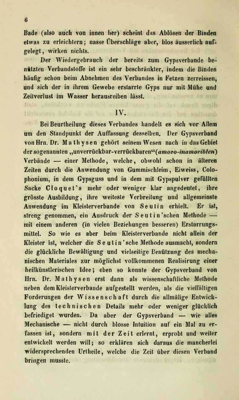 Bade (also auch von innen her) scheint das Ablösen der Binden etwas zu erleichtern} nasse Überschläge aber, blos äusserlich auf- gelegt, wirken nichts. Der Wiedergebrauch der bereits zum Gypsverbande be- nützten VerbandstofTe ist ein sehr beschränkter, indem die Binden häufig schon beim Abnehmen des Verbandes in Fetzen zerreissen, und sich der in ihrem Gewebe erstarrte Gyps nur mit Mühe und Zeitverlust im Wasser herausreiben lässt. ]V. Bei Beurlheilung dieses Verbandes handelt es sich vor Allem um den Standpunkt der Auffassung desselben. Der Gypsverband von Hrn. Dr. Mathysen gehört seinem Wesen nach in das Gebiet der sogenannten „unverrückbar-verrückbaren(a»ioüo-mawioi'26/ew) Verbände — einer Methode, welche, obwohl schon in älteren Zeiten durch die Anwendung von Gummischleim, Eiweiss, Colo- phonium, in dem Gypsguss und in dem mit Gypspulver gefüllten Sacke Cloquet's mehr oder weniger klar angedeutet, ihre grösste Ausbildung, ihre weiteste Verbreitung und allgemeinste Anwendung im Kleisterverbande von Seutin erhielt. Er ist, streng genommen, ein Ausdruck der Seutin 'sehen Methode — mit einem anderen (in vielen Beziehungen besseren) Erstarrungs- mittel. So wie es aber beim Kleislerverbande nicht allein der Kleister ist, welcher die Seutin'sehe Methode ausmacht, sondern die glückliche Bewältigung und vielseitige Benützung des mecha- nischen Materiales zur möglichst vollkommenen Realisirung einer heilkünstlerischen Idee; eben so konnte der Gypsverband von Hrn. Dr. Mathysen erst dann als wissenschaftliche Methode neben dem Kleisterverbande aufgestellt werden, als die vielfälligen Forderungen der Wissenschaft durch die allmälige Entwick- lung des technischen Details mehr oder weniger glücklich befriediget v\^urden. Da aber der Gypsverband — wie alles Mechanische — nicht durch blosse Intuition auf ein Mal zu er- fassen ist, sondern mit der Zeit erlernt, erprobt und weiter entwickelt werden will; so erklären sich daraus die mancherlei widersprechenden Urlheile, welche die Zeit über diesen Verband bringen musste.