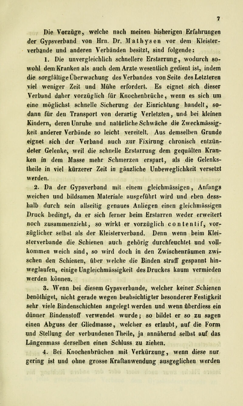 Die Vorzüge, welche nach meinen bisherigen Erfahrungen der Gypsverband von Hrn. Dr. Mathysen vor dem Kleister- verbande und anderen Verbänden besitzt, sind folgende: 1. Die unvergleichlich schnellere Erstarrung, wodurch so- wohl dem Kranken als auch dem Arzte wesentlich gedient ist, indem die sorgfältige Überwachung des Verbandes von Seite des Letzteren viel weniger Zeit und Mühe erfordert. Es eignet sich dieser Verband daher vorzüglich für Knochenbrüche, wenn es sich um eine möglichst schnelle Sicherung der Einrichtung handelt, so- dann für den Transport von derartig Verletzten, und bei kleinen Kindern, deren Unruhe und natürliche Schwäche die Zweckmässig- keit anderer Verbände so leicht vereitelt. Aus demselben Grunde eignet sich der Verband auch zur Fixirung chronisch entzün- deter Gelenke, weil die schnelle Erstarrung dem gequälten Kran> ken in dem Masse mehr Schmerzen erspart, als die Gelenks- theile in viel kürzerer Zeit in gänzliche ünbeweglichkeit versetzt werden. 2. Da der Gypsverband mit einem gleichmässigen, Anfangs weichen und bildsamen Materiale ausgeführt wird und eben dess- halb durch sein allseilig genaues Anliegen einen gleichmässigen Druck bedingt, da er sich ferner beim Erstarren weder erweitert noch zusammenzieht, so wirkt er vorzüglich contentif, vor- züglicher selbst als der Kleisterverband. Denn wenn beim Klei- sterverbande die Schienen auch gehörig durchfeuchtet und voll- kommen weich sind, so wird doch in den Zwischenräumen zwi- schen den Schienen, über welche die Binden stralF gespannt hin- weglaufen, einige üngleichmässigkeit des Druckes kaum vermieden werden können. 3. Wenn bei diesem Gypsverbande, welcher keiner Schienen benölhiget, nicht gerade wegen beabsichtigter besonderer Festigkeit sehr \ie\e ßindenschichten angelegt werden und wenn überdiess ein dünner BindenstofF verwendet wurde; so bildet er so zu sagen einen Abguss der Gliedmasse, welcher es erlaubt, auf die Form und Stellung der verbundenen Theile, ja annähernd selbst auf das Längenmass derselben einen Schluss zu ziehen. 4. Bei Knochenbrüchen mit Verkürzung, wenn diese nur gering ist und ohne grosse Kraftanwendung ausgeglichen werden