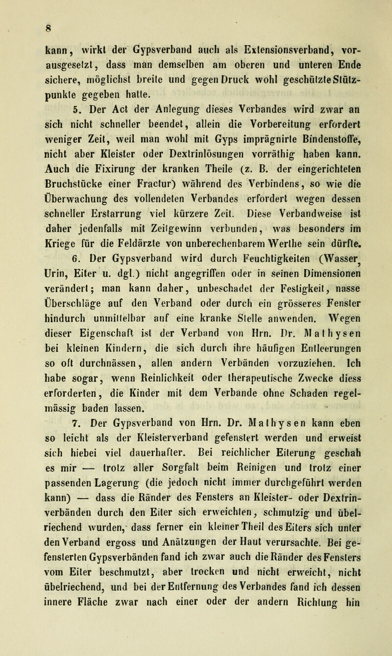 kann, wirkl der Gypsverband auch als Exlensionsverband, vor- ausgesetzt, dass man demselben am oberen und unleren Ende sichere, möglichst breite und gegen Druck wohl geschützte Slütz- punkte gegeben hatte. 5. Der Act der Anlegung dieses Verbandes wird zwar an sich nicht schneller beendet, allein die Vorbereitung erfordert weniger Zeit, weil man wohl mit Gyps imprägnirle Bindenstoffe, nicht aber Kleister oder Dexlrinlösungen vorräthig haben kann» Auch die Fixirung der kranken Theile (z. B. der eingerichteten Bruchstücke einer Fractur) während des Verbindens, so wie die Überwachung des vollendeten Verbandes erfordert wegen dessen schneller Erstarrung viel kürzere Zeit. Diese Verbandweise ist daher jedenfalls mit Zeitgewinn verbunden, was besonders im Kriege für die Feldärzte von unberechenbarem Werlhe sein dürfte. 6. Der Gypsverband wird durch Feuchtigkeiten (W^asser Urin, Eiter u. dgl.) nicht angegriffen oder in seinen Dimensionen verändert; man kann daher, unbeschadet der Festigkeit, nasse Überschläge auf den Verband oder durch ein grösseres Fenster hindurch unmittelbar auf eine kranke Stelle anwenden. V^egen dieser Eigenschaft ist der Verband von Hrn. Dr. Malhysen bei kleinen Kindern, die sich durch ihre häufigen Entleerungen so oft durchnässen, allen andern Verbänden vorzuziehen. Ich habe sogar, wenn Reinlichkeit oder therapeutische Zwecke diess erforderten, die Kinder mit dem Verbände ohne Schaden regel- mässig baden lassen. 7. Der Gypsverband von Hrn. Dr. Malhysen kann eben so leicht als der Kleisterverband gefenslert werden und erweist sich hiebei viel dauerhafter. Bei reichlicher Eiterung geschah es mir — trotz aller Sorgfalt beim Reinigen und trotz einer passenden Lagerung (die jedoch nicht immer durchgeführt werden kann) — dass die Ränder des Fenslers an Kleister- oder Dextrin- verbänden durch den Eiter sich erweichten, schmutzig und übel- riechend wurden,- dass ferner ein kleiner Theil des Eiters sich unter den Verband ergoss und Anälzungen der Haut verursachte. Bei ge- fenslerlen Gypsverbänden fand ich zwar auch die Ränder des Fensters vom Eiter beschmutzt, aber trocken und nicht erweicht, nicht übelriechend, und bei der Entfernung des Verbandes fand ich dessen innere Fläche zwar nach einer oder der andern Richtung hin