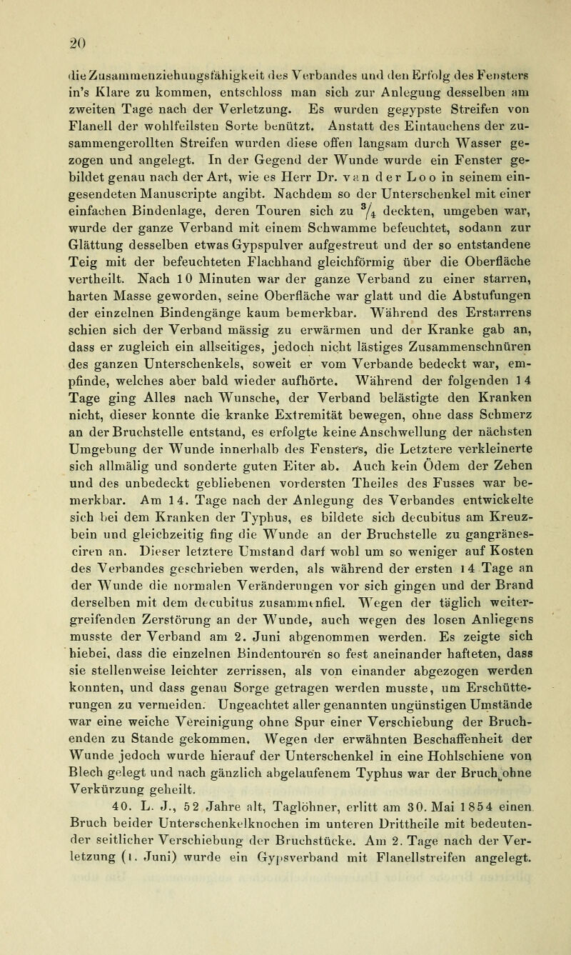 dieZusaminenziehungstähigkeit des Verbandes und den Erfolg des Fensters in's Klare zu kommen, entschloss man sich zur Anlegung desselben am zweiten Tage nach der Verletzung. Es wurden gegypste Streifen von Flanell der wohlfeilsten Sorte benützt. Anstatt des Eintauchens der zu- sammengerollten Streifen wurden diese offen langsam durch Wasser ge- zogen und angelegt. In der Gegend der Wunde wurde ein Fenster ge- bildet genau nach der Art, wie es Herr Dr. van der Loo in seinem ein- gesendeten Manuscripte angibt. Nachdem so der Unterschenkel mit einer einfachen Bindenlage, deren Touren sich zu ^4 deckten, umgeben war, wurde der ganze Verband mit einem Schwämme befeuchtet, sodann zur Glättung desselben etwas Gypspulver aufgestreut und der so entstandene Teig mit der befeuchteten Flachhand gleichförmig über die Oberfläche vertheilt. Nach 10 Minuten war der ganze Verband zu einer starren, harten Masse geworden, seine Oberfläche war glatt und die Abstufungen der einzelnen Bindengänge kaum bemerkbar. Während des Erst«rrens schien sich der Verband massig zu erwärmen und der Kranke gab an, dass er zugleich ein allseitiges, jedoch nicht lästiges Zusammenschnüren des ganzen Unterschenkels, soweit er vom Verbände bedeckt war, em- pfinde, welches aber bald wieder aufhörte. Während der folgenden 1 4 Tage ging Alles nach Wunsche, der Verband belästigte den Kranken nicht, dieser konnte die kranke Extremität bewegen, ohne dass Schmerz an der Bruchstelle entstand, es erfolgte keine Anschwellung der nächsten Umgebung der Wunde innerhalb des Fensters, die Letztere verkleinerte sich allmälig und sonderte guten Eiter ab. Auch kein Ödem der Zehen und des unbedeckt gebliebenen vordersten Theiles des Fusses war be- merkbar. Am 14. Tage nach der Anlegung des Verbandes entwickelte sich bei dem Kranken der Typhus, es bildete sich decubitus am Kreuz- bein und gleichzeitig fing die Wunde an der Bruchstelle zu gangranes- ciren an. Dieser letztere Umstand darf wohl um so weniger auf Kosten des Verbandes geschrieben werden, als während der ersten 14 Tage an der Wunde die normalen Veränderungen vor sich gingen und der Brand derselben mit dem decubitus zusammenfiel. Wegen der täglich weiter- greifenden Zerstörung an der Wunde, auch wegen des losen Anliegens musste der Verband am 2. Juni abgenommen werden. Es zeigte sich hiebei, dass die einzelnen Bindentouren so fest aneinander hafteten, dass sie stellenweise leichter zerrissen, als von einander abgezogen werden konnten, und dass genau Sorge getragen werden musste, um Erschütte- rungen zu vermeiden. Ungeachtet aller genannten ungünstigen Umstände war eine weiche Vereinigung ohne Spur einer Verschiebung der Bruch- enden zu Stande gekommen. Wegen der erwähnten Beschaffenheit der Wunde jedoch wurde hierauf der Unterschenkel in eine Hohlschiene von Blech gelegt und nach gänzlich abgelaufenem Typhus war der BrucVohne Verkürzung geheilt. 40. L. J., 52 Jahre alt, Taglöhner, erlitt am 30. Mai 1854 einen Bruch beider Unterschenkelknochen im unteren Drittheile mit bedeuten- der seitlicher Verschiebung der Bruchstücke. Am 2. Tage nach der Ver- letzung (i. Juni) wurde ein Gypsverband mit Flanellstreifen angelegt.