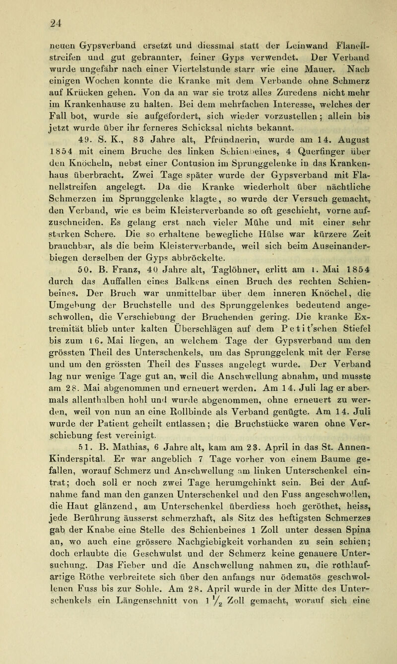 neuen Gypsverband ersetzt und diessmal statt der Leinwand FlanelU streifen und gut gebrannter, feiner Gyps verwendet. Der Verband wurde ungefähr nach einer Viertelstunde starr wie eine Mauer. Nach einigen Wochen konnte die Kranke mit dem Verbände ohne Schmerz auf Krücken gehen. Von da an war sie trotz alles Zuredens nicht mehr im Krankenhause zu halten. Bei dem mehrfachen Interesse, welches der Fall bot, wurde sie aufgefordert, sich wieder vorzustellen; allein bis jetzt wurde über ihr ferneres Schicksal nichts bekannt. 49. S. K., 83 Jahre alt, Pfründnerin, wurde am 14. August 1854 mit einem Bruche des linken Schienbeines, 4 Querfinger über den Knöcheln, nebst einer Contusion im Sprunggelenke in das Kranken- haus überbracht. Zwei Tage später wurde der Gypsverband mit Fla- nellstreifen angelegt. Da die Kranke wiederholt über nächtliche Schmerzen im Sprunggelenke klagte, so wurde der Versuch gemacht,^ den Verband, wie es beim Kleisterverbande so oft geschieht, vorne auf- zuschneiden. Es gelang erst nach vieler Mühe und mit einer sehr starken Schere. Die so erhaltene bewegliche Hülse war kürzere Zeit brauchbar, als die beim Kleisterverbande, weil sich beim Auseinander- biegen derselben der Gyps abbröckelte. 5 0. B. Franz, 40 Jahre alt, Taglöhner, erlitt am i. Mai 1854 durch das Auffallen eines Balkens einen Bruch des rechten Schien- beines. Der Bruch war unmittelbar über dem inneren Knöchel, die Umgebung der Bruchstelle und des Sprunggelenkes bedeutend ange- schwollen, die Verschiebung der Bruchenden gering. Die kranke Ex- tremität blieb unter kalten Überschlägen auf dem Petitischen Stiefel bis zum 16, Mai liegen, an welchem Tage der Gypsverband um den grössten Theil des Unterschenkels, um das Sprunggelenk mit der Ferse und um den grössten Theil des Fusses angelegt wurde. Der Verband lag nur wenige Tage gut an, weil die Anschwellung abnahm, und musste am 2 8. Mai abgenommen und erneuert werden. Am 14. Juli lag er aber- mals allenthalben hohl und wur<le abgenommen, ohne erneuert zu wer- den, weil von nun an eine Rollbinde als Verband genügte. Am 14. Juli wurde der Patient geheilt entlassen; die Bruchstücke waren ohne Ver- schiebung fest vereinigt. 51. B. Mathias, 6 Jahre alt, kam am 2 3. April in das St. Annen- Kinderspital. Er war angeblich 7 Tage vorher von einem Baume ge- fallen, worauf Schmerz und Anschwellung am linken Unterschenkel ein- trat; doch soll er noch zwei Tage herumgehinkt sein. Bei der Auf- nahme fand man den ganzen Unterschenkel und den Fuss angeschwollen, die Haut glänzend, am Unterschenkel überdiess hoch geröthet, heiss, jede Berührung äusserst schmerzhaft, als Sitz des heftigsten Schmerzes gab der Knabe eine Stelle des Schienbeines 1 Zoll unter dessen Spina an, wo auch eine grössere Nachgiebigkeit vorhanden zu sein schien; doch erlaubte die Geschwulst und der Schmerz keine genauere Unter- suchung. Das Fieber und die Anschwellung nahmen zu, die rothlauf- arrige Röthe verbreitete sich über den anfangs nur ödematös geschwol- lenen Fuss bis zur Sohle. Am 2 8. April wurde in der Mitte des Unter- schenkels ein Längenschnitt von 1 y,^ Zoll gemacht, worauf sich eine