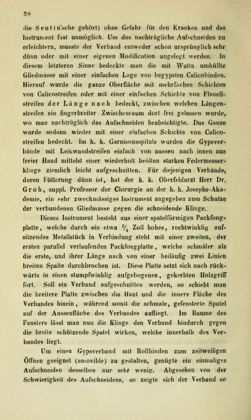 SS <lie Seufin'sche gehört) ohne Gefahr für den Kranken und das Instrument fast unmöglich. Um das nachträgliche Aufschneiden zu erleichtern, musste der Verband entweder schon ursprünglich sehr dünn oder mit einer eigenen Modification angelegt werden. In diesem letzteren Sinne bedeckte man die mit Watia umhüllte Gliedmasse mit einer einfachen Lage von begypsten Calicobinden. Hierauf wurde die ganze Oberfläche mit mehrfachen Schichten von Calicostreifen oder mit einer einfachen Schichte von Flanell- streifen der Länge nach bedeckt, zwischen welchen Längen- streifen ein fingerbreiter Zwischenraum dort frei gelassen wurde, wo man nachträglich das Aufschneiden beabsichtigte. Das Ganze wurde sodann wieder mit einer einfachen Schichte von Calico- streifen bedeckt. Im k. k. Garnisonsspitale wurden die Gypsver- bände mit Leinwandstreifen einfach von aussen nach innen aus freier Hand mittelst einer wiederholt beöllen starken Federmesser- klinge ziemlich leicht aufgeschnitten. Für diejenigen Verbände, deren Fütterung dünn ist, hat der k. k. Oberfeldarzt Herr Dr. G r 0 h, suppl. Professor der Chirurgie an der k. k. Josephs-Aka- demie, ein sehr zweckmässiges Instrument angegeben zum Schutze der verbundenen Gliedmasse gegen die schneidende Klinge. Dieses Instrument besteht aus einer spalelförmigen Packfong- plalte, welche durch ein etwa % Zoll hohes, rechtwinklig auf- sitzendes Metallstück in Verbindung steht mit einer zweiten, der ersten parallel verlaufenden Packfongplatte, welche schmäler als die erste, und ihrer Länge nach von einer beiläufig zwei Linien breiten Spalte durchbrochen ist. Diese Platte setzt sich nach rück- wärts in einen stumpfwinklig aufgebogenen, gekerbten HolzgrifF fort. Soll ein Verband aufgeschnitten werden, so schiebt man die breitere Platte zwischen die Haut und die innere Fläche des Verbandes hinein, während somit die schmale, gefensterte Spatel auf der Aussenfläche des Verbandes aufliegt. Im Räume des Fensters lässt man nun die Klinge den Verband hindurch gegen die breite schützende Spatel wirken, welche innerhalb des Ver- bandes liegt. Um einen Gypsverband mit Roll binden zum zeitweiligen Öfl'nen geeignet (amovible) zu gestalten, genügte ein einmaliges Aufschneiden desselben nur sehr wenig. Abgesehen von der Schwierigkeit des Aufschneidens, so zeigte sich der Verband so