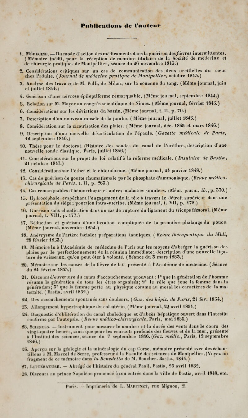 Piiblieafions de Vautcnr. 1. MÉDECINE. — Du moJe d'action des médicaments dans la guérisou des.fièvres intermillentes. (Mémoire ine'dif, pour la réception démembre titulaire de la Société' de méderine et de chirurgie pratiques de Montpellier, séance du 26 novembre 1845.) 2. Considération; critiques sur un cas de communication des deux oreillettes du cœur chez l'adulte, [Journal de médecine pratique de Montpellier, octobre 1845.) 5. Analyse des travaux de M. Polli, de Milan, sur la couenne du sang. (Même journal, juin et juillet 1844.) 4. Guérisou d'une névrose épileptiforme remarquable. (Même journal, septembre 1844.) 5. Relation sur M. Mayor au congrès scientifique de Nîmes. ( Même journal, février 1843.) 6. Considéi allons sur les déviations du bassin. (Même journal, t. II, p. 70.) 7. Description d'un nouveau muscle de la jambe. ( Même journal, juillet 1845.) 8. Considération sur la cicatrisation des plaies, ( Même journal, déc. 1845 et mars 1846.) 9. Description d'une nouvelle désarticulation de l'épaule. {Gazette me'dicale de Paris, 12 septembre 1846.) 10. Thèse pour le doctorat. (Histoire des sondes du canal de l'urèlhre, description d'une nouvelle sonde élastique. Paris, juillet 1846.) il. Considérations sur le projet de loi relatif à la réforme médicale. (Insulaire de Bastia, 21 octobre 1847.) 12. Considérations sur l'élher et le chloroforme, (Même journal, 24 janvier 1848.) 13. Cas de guérisou de goutte rhumatismale par le phosphate d'ammoniaque. {Revue me'dico- chirurgicale de Paris, t. II, p. 265.) 14. Cas remarquables d'hémorrhagie et autres maladies simulées. (Mêm. journ., i7»., p. 570.) 1;J. Hydrocéphale empêchant l'engagement de la tête à travers le détroit supérieur dans une présentation du siège ; ponction intra-utérine, (Même journal, t. Vil, p, 178.) 16. Guérisou sans claudication dans an cas de rupture du ligament du triceps fémoral. (Même journal, t. VIU, p. 177.) 17. Réduction et guérisou d'une luxation compliquée de la première phalange du pouce. (Même journal, novembre 1852.) 18. Anévrysme de l'artère faciale; préparations tanniques. ( Revue thérapeutique du Midi, 28 février 1853.) 19. Mémoire lu à l'Académie de médecine de Paris sur les moyens d'abréger la guérison des plaies par le perfectionnement de la réunion immédiate; description d'une nouvelle liga- ture de vaisseaux, qu'on peut ôter à volonté. (Séance du 5 mars 18S3.) 20. Mémoire sur les causes de la fièvre de lait présenté à l'Académie de médecine. (Séance du 24 février 1835,) 2t. Discours d'ouverture du cours d'accouchement prouvant ; 1  que la génération de l'homme résume la génération de tous les êtres organisés; 2° le rôle que joue la femme dans la génération; 5° que la femme porte au physique comme au moral les caractères de la ma- ternité. ( Bastia, avril 1832.) 22. Des accouchements spontanés sans douleurs. (Gaz. des hôpit. de Paris,'21 fév, 1834.) 23. Allongement hyperlrophique du col utérin. (Même journal, 22 avril 1834.) 24. Diagnostic d'oblitériitiou du canal cholédoque et d'abcès hépatique ouvert dans l'intestin confirmé par l'autopsie, {Revue médico-chirurgicale, Paris, mai 1833,) 23, Sciences — Instrument pour mesurer le nombre et la durée des vents dans le cours des vingl-(|uatre heures, ainsi que pour les courants profonds des fleuves et de la mer, présenté à l'inslilut des sciences, séance du 7 septembre 1846. (Gaz, ;«ey«c., Paris, 12 septembre 1846.) 26, Aperçu sur la géologie et la minéralogie du cap Corse, mémoire présenté avec des échan- tillons à M.Marcel de Serre, professeur;! la Faculté des sciences de Montpellier, (Voyez un fragment de ce mémoire dans la Benedetta de M, Boucher. Bastia, 1844,) 27, LiTTÉRATUBE. — Abrégé de l'histoire du général Paoli, Bastia, 23 avril 1832. 28, Discours an prince Napoléon prononcé à son entrée dans la ville de Bastia, avril 1848, etc. Paris.--Imprimerie de I,. MAtïTIiSEt, rue Mignon, 2.