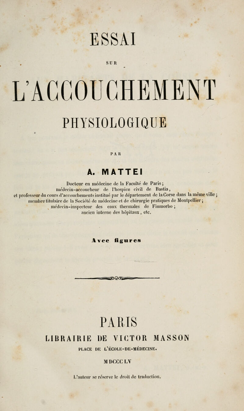 SUR L'ACCOUCHEMENT PHYSIOLOGIQUE PAR A. MATTEI Docteur en médecine de la Faculté de Paris ; médecin-accoucheur de l'hospice civil de Bastia, et professeur du cours d'accouchements institué par le département de la Corse dans la même ville ; membre titulaire de la Société de médecine et de chirurgie pratiques de Montpellier; ^ médecin-inspecteur des eaux thermales de Fiumorbo ; ancien interne des hôpitaux , etc. Avec figures PARIS LIBRAIRIE DE VICTOR MASSON PLACE DE l'école-de-médecine. M DCCC LV L'auteur se réserve le droit de traduction.