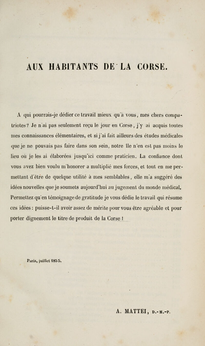 AUX HABITANTS DE LA CORSE. A qui pourrais-je dédier ce travail mieux qu a vous, mes chers compa- triotes? Je nai pas seulement reçu le jour en Corse, j'y ai acquis toutes mes connaissances élémentaires, et si j'ai fait ailleurs des études médicales que je ne pouvais pas faire dans son sein, notre île n'en est pas moins le lieu où je les ai élaborées jusqu'ici comme praticien. La confiance dont vous avez bien voulu m'honorer a multiplié mes forces, et tout en me per- mettant d'être de quelque utilité à mes semblables, elle m'a suggéré des idées nouvelles que je soumets aujourd'hui au jugement du monde médical. Permettez qu'en témoignage de gratitude je vous dédie le travail qui résume ces idées : puisse-t-il avoir assez de mérite pour vous être agréable et pour porter dignement le titre de produit de la Corse ! Paris, juillet 1855. A. MATTEI, D.-M.-p.