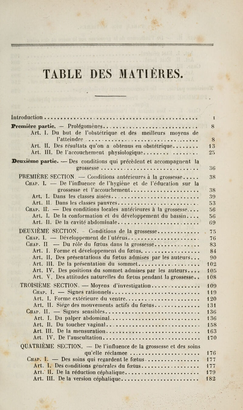 TABLE DES MATIÈRES. Introduction i Première partie. — Prolégomènes. 8 Art. I. Du but de l'obstétrique et des meilleurs moyens de l'atteindre 8 Art. II. Des résultats qu'on a obtenus en obstétrique 13 Art. IIÏ. De l'accouchement physiologique 25 Deuxième partie. — Des conditions qui précèdent et accompagnent la grossesse 36 PREMIÈRE SECTION, — Conditions antérieures à la grossesse..... 38 Chap. I. — De l'influence de l'hygiène et de l'éducation sur la grossesse et l'accouchement 38 Art. I. Dans les classes aisées 39 Art. II. Dans les classes pauvres 53 Chap. IL — Des conditions locales antérieures à la grossesse.... 56 Art. I. De la conformation et du développement du bassin.... 56 Art. Il, De la cavité abdominale , 69 DEUXIÈME SECTION. - Conditions de la grossesse 75 Chap. I. — Développement de l'utérus. 76 Chap. II — Du rôle du fœtus dans la grossesse. ..V.., 83 Art. I. Forme et développement du fœtus 84 Art. II. Des présentations du fœtus admises par les auteurs... 90 Art. III. De la présentation du sommet 402 Art. IV. Des positions du sommet admises par les auteurs.... i05 Art. V. Des attitudes naturelles du fœtus pendant la grossesse.. 108 TROISIÈME SECTION. — Moyens d'investigation 109 Chap. I. — Signes rationnels 119 Art. I. Forme extérieure du ventre. 120 Art. II. Siège des mouvements actifs du fœtus 131 Chap. IL — Signes sensibles 136 Art. L Du palper abdominal 136 Art. II. Du toucher vaginal 158 Art. III. De la mensuration 163 Art. IV. De l'auscultation 170 QUATRIÈME SECTION. — De l'influence de la grossesse et des soins qu'elle réclamée 176 Chap. I. — Des soins qui regardent le fœtus - 177 Art. I. Des conditions générales du fœtus 177 Art. II. De la réduction céphalique 179 Art. m. De la version céphalique 182