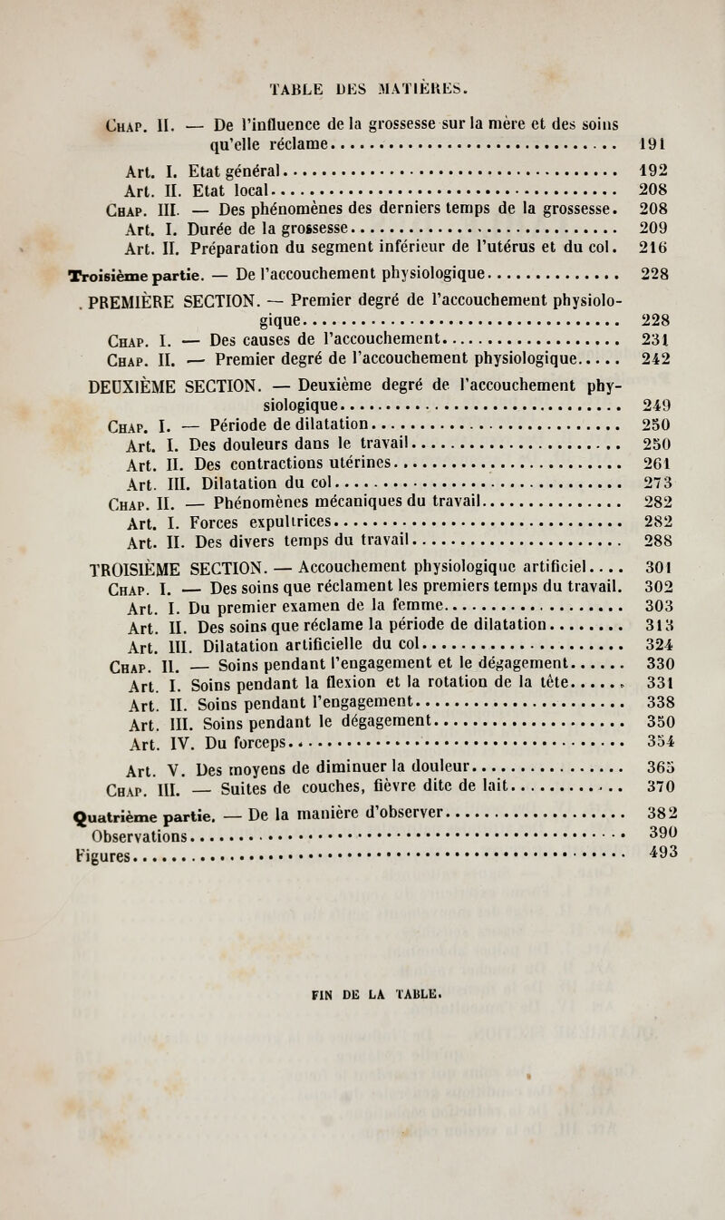 Chap. II. — De l'influence delà grossesse sur la mère et des soins qu'elle réclame 191 Art. I. Etat général 192 Art. II. Etat local 208 Gbap. III. — Des phénomènes des derniers temps de la grossesse. 208 Art. I. Durée de la grossesse 209 Art. II. Préparation du segment inférieur de l'utérus et du col. 216 Troisième partie. — De l'accouchement physiologique 228 PREMIÈRE SECTION. — Premier degré de l'accouchement physiolo- gique 228 Chap. I. — Des causes de l'accouchement 231 Chap. II. — Premier degré de l'accouchement physiologique 242 DEUXIÈME SECTION. — Deuxième degré de l'accouchement phy- siologique 249 Chap. I. — Période de dilatation 250 Art. I. Des douleurs dans le travail 250 Art. IL Des contractions utérines 261 Art. III. Dilatation du col 273 Chap. IL — Phénomènes mécaniques du travail 282 Art. I. Forces expulirices 282 Art. IL Des divers temps du travail 288 TROISIÈME SECTION. — Accouchement physiologique artificiel 301 Chap. I. Des soins que réclament les premiers temps du travail. 302 Art. I. Du premier examen de la femme 303 Art. IL Des soins que réclame la période de dilatation 313 Art. III. Dilatation artificielle du col 324 Chap. IL — Soins pendant l'engagement et le dégagement 330 Art. I. Soins pendant la flexion et la rotation de la tête ^ 331 Art. IL Soins pendant l'engagement 338 Art. III. Soins pendant le dégagement 350 Art. IV. Du forceps. * 354 Art. V. Des moyens de diminuer la douleur 365 Cbap. IU. Suites de couches, fièvre dite de lait 370 Quatrième partie. — De la manière d'observer 382 Observations ^9^ Figures ^93 FIN DE LA TABLE.