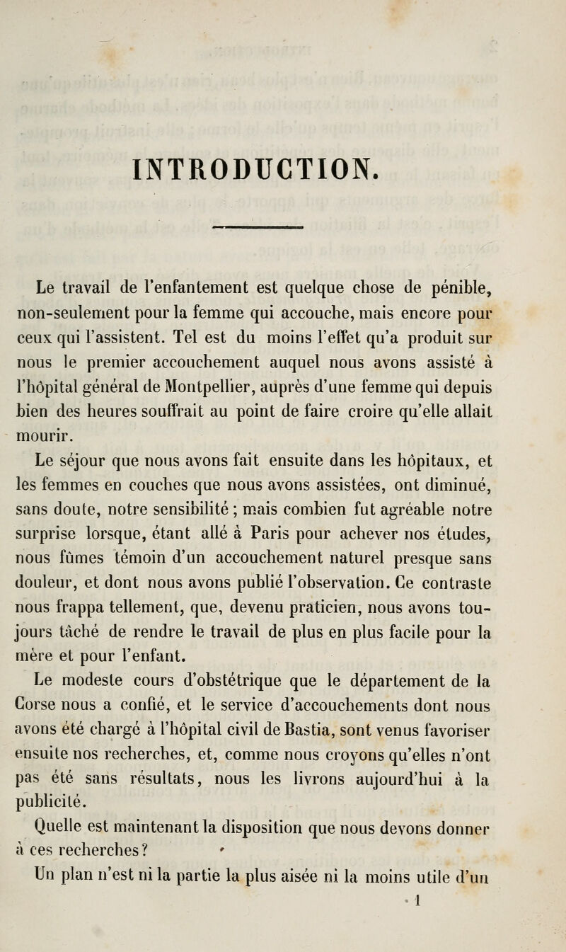 INTRODUCTION. Le travail de l'enfantement est quelque chose de pénible, non-seulement pour la femme qui accouche, mais encore pour ceux qui l'assistent. Tel est du moins l'effet qu'a produit sur nous le premier accouchement auquel nous avons assisté à l'hôpital général de Montpellier, auprès d'une femme qui depuis bien des heures souffrait au point de faire croire qu'elle allait mourir. Le séjour que nous avons fait ensuite dans les hôpitaux, et les femmes en couches que nous avons assistées, ont diminué, sans doute, notre sensibilité ; m.ais combien fut agréable notre surprise lorsque, étant allé à Paris pour achever nos études, nous fûmes témoin d'un accouchement naturel presque sans douleur, et dont nous avons pubUé l'observation. Ce contraste nous frappa tellement, que, devenu praticien, nous avons tou- jours tâché de rendre le travail de plus en plus facile pour la mère et pour l'enfant. Le modeste cours d'obstétrique que le département de la Corse nous a confié, et le service d'accouchements dont nous avons été chargé à l'hôpital civil de Bastia, sont venus favoriser ensuite nos recherches, et, comme nous croyons qu'elles n'ont pas été sans résultats, nous les livrons aujourd'hui à la publicité. Quelle est maintenant la disposition que nous devons donner à ces recherches ? Un plan n'est ni la partie la plus aisée ni la moins utile d'un