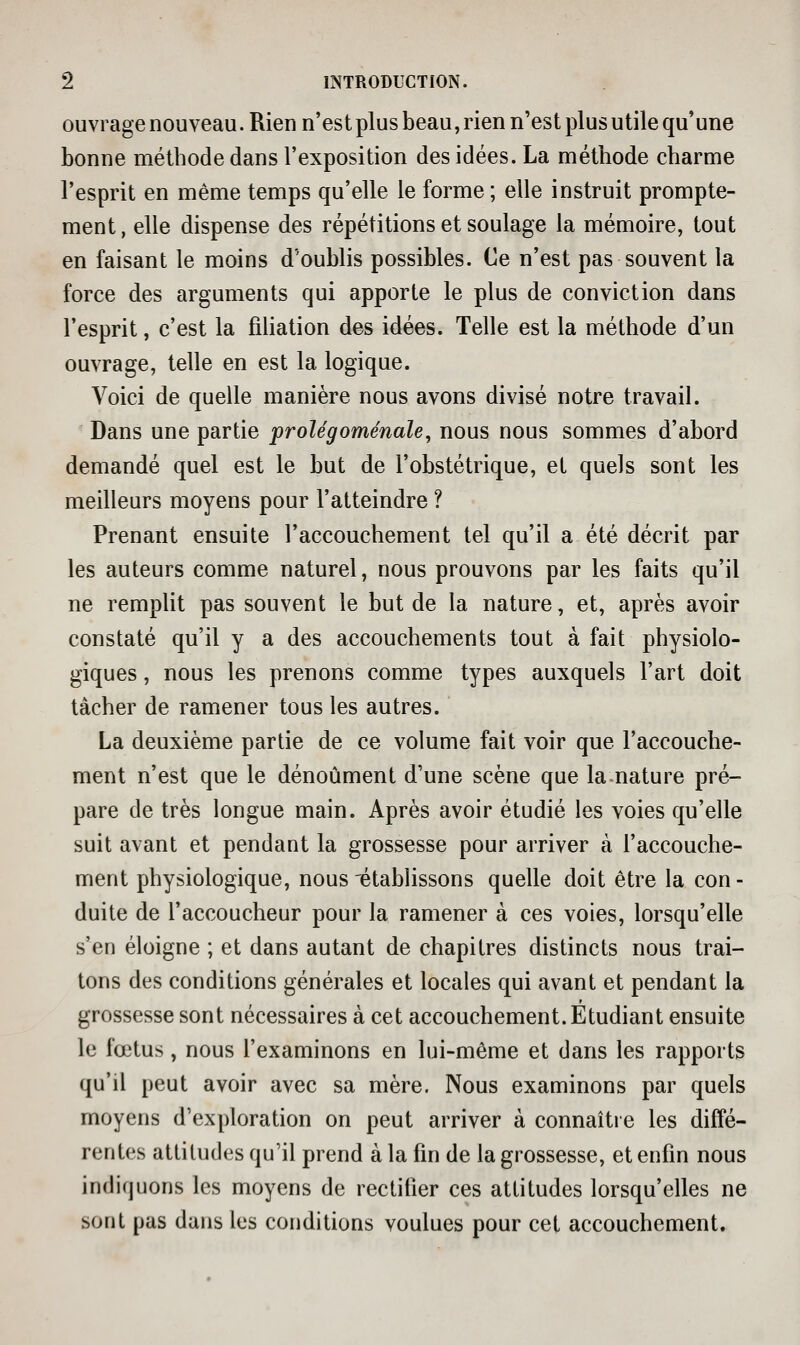 ouvrage nouveau. Rien n'estplus beau, rien n'est plus utile qu'une bonne méthode dans l'exposition des idées. La méthode charme l'esprit en même temps qu'elle le forme ; elle instruit prompte- ment, elle dispense des répétitions et soulage la mémoire, tout en faisant le moins d'oublis possibles. Ce n'est pas souvent la force des arguments qui apporte le plus de conviction dans l'esprit, c'est la filiation des idées. Telle est la méthode d'un ouvrage, telle en est la logique. Voici de quelle manière nous avons divisé notre travail. Dans une partie prolégoménale, nous nous sommes d'abord demandé quel est le but de l'obstétrique, et quels sont les meilleurs moyens pour l'atteindre ? Prenant ensuite l'accouchement tel qu'il a été décrit par les auteurs comme naturel, nous prouvons par les faits qu'il ne remplit pas souvent le but de la nature, et, après avoir constaté qu'il y a des accouchements tout à fait physiolo- giques , nous les prenons comme types auxquels l'art doit tâcher de ramener tous les autres. La deuxième partie de ce volume fait voir que l'accouche- ment n'est que le dénoûment d'une scène que la nature pré- pare de très longue main. Après avoir étudié les voies qu'elle suit avant et pendant la grossesse pour arriver à l'accouche- ment physiologique, nous établissons quelle doit être la con - duite de l'accoucheur pour la ramener à ces voies, lorsqu'elle s'en éloigne ; et dans autant de chapitres distincts nous trai- tons des conditions générales et locales qui avant et pendant la grossesse sont nécessaires à cet accouchement. Etudiant ensuite le fœtus, nous l'examinons en lui-même et dans les rapports qu'il peut avoir avec sa mère. Nous examinons par quels moyens d'exploration on peut arriver à connaître les diffé- rentes attitudes qu'il prend à la fin de la grossesse, et enfin nous indiquons les moyens de rectifier ces attitudes lorsqu'elles ne sont pas dans les conditions voulues pour cet accouchement.