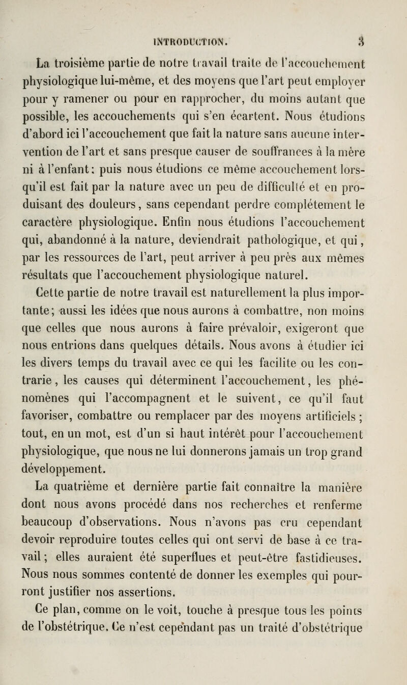 La troisième partie de notre travail traite de raccouchement physiologique lui-même, et des moyens que l'art peut employer pour y ramener ou pour en rapprocher, du moins autant que possible, les accouchements qui s'en écartent. Nous étudions d'abord ici l'accouchement que fait la nature sans aucune inter- vention de l'art et sans presque causer de souffrances à la mère ni à l'enfant: puis nous étudions ce même accouchement lors- qu'il est fait par la nature avec un peu de difficulté et en pro- duisant des douleurs, sans cependant perdre complètement le caractère physiologique. Enfin nous étudions l'accouchement qui, abandonné à la nature, deviendrait pathologique, et qui, par les ressources de Fart, peut arriver à peu près aux mêmes résultats que l'accouchement physiologique naturel. Cette partie de notre travail est naturellement la plus impor- tante; aussi les idées que nous aurons à combattre, non moins que celles que nous aurons à faire prévaloir, exigeront que nous entrions dans quelques détails. Nous avons à étudier ici les divers temps du travail avec ce qui les facilite ou les con- trarie, les causes qui déterminent l'accouchement, les phé- nomènes qui l'accompagnent et le suivent, ce qu'il faut favoriser, combattre ou remplacer par des moyens artificiels ; tout, en un mot, est d'un si haut intérêt pour l'accouchement physiologique, que nous ne lui donnerons jamais un trop grand développement. La quatrième et dernière partie fait connaître la manière dont nous avons procédé dans nos recherches et renferme beaucoup d'observations. Nous n'avons pas cru cependant devoir reproduire toutes celles qui ont servi de base à ce tra- vail ; elles auraient été superflues et peut-être fastidieuses. Nous nous sommes contenté de donner les exemples qui pour- ront justifier nos assertions. Ce plan, comme on le voit, touche à presque tous les poincs de l'obstétrique. Ce n'est cependant pas un traité d'obstétrique