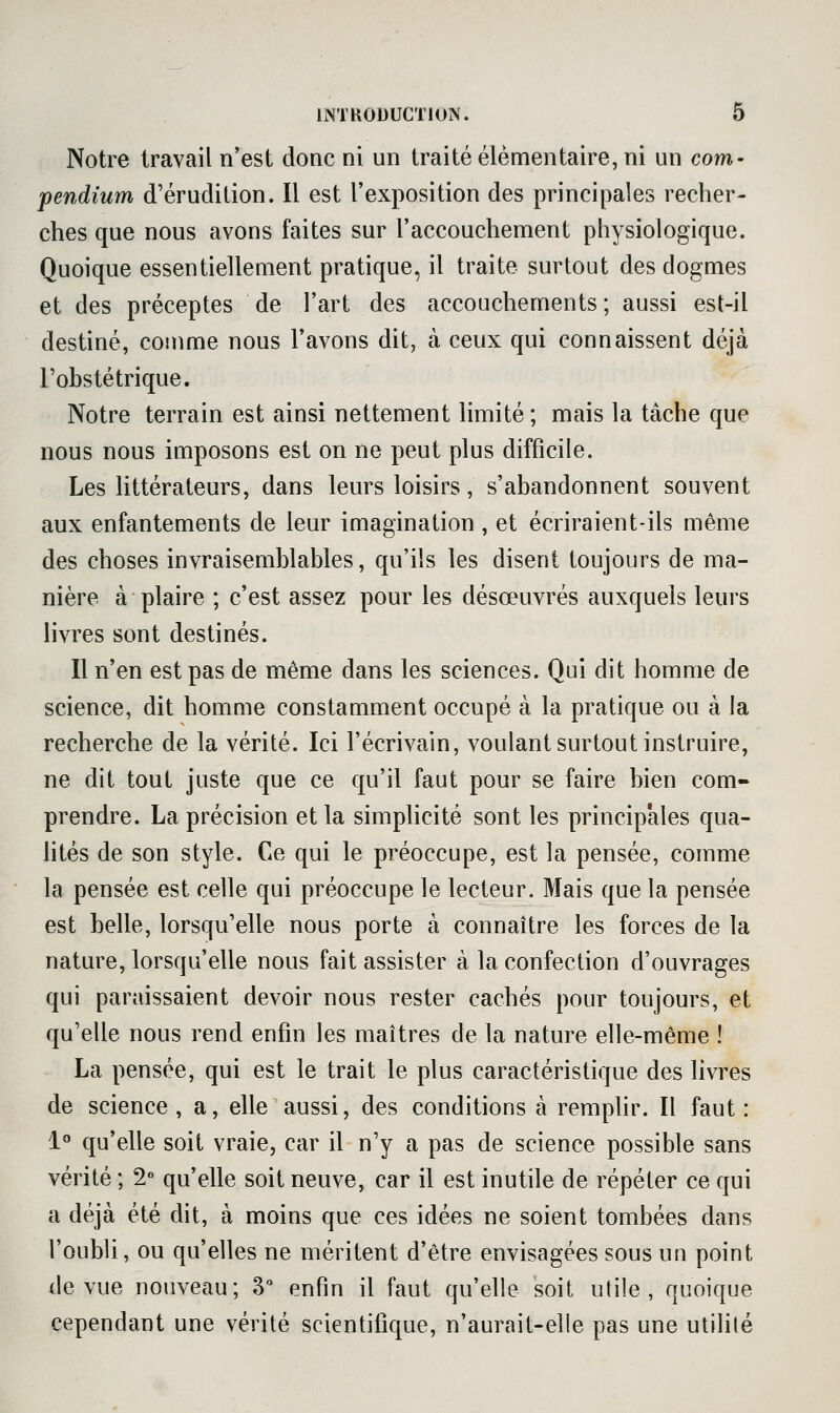 Notre travail n'est donc ni un traité élémentaire, ni un corn- pendium d'érudition. Il est l'exposition des principales recher- ches que nous avons faites sur l'accouchement physiologique. Quoique essentiellement pratique, il traite surtout des dogmes et des préceptes de l'art des accouchements ; aussi est-il destiné, comme nous l'avons dit, à ceux qui connaissent déjà l'ohstétrique. Notre terrain est ainsi nettement limité; mais la tâche que nous nous imposons est on ne peut plus difficile. Les littérateurs, dans leurs loisirs, s'abandonnent souvent aux enfantements de leur imagination , et écriraient-ils même des choses invraisemblables, qu'ils les disent toujours de ma- nière à plaire ; c'est assez pour les désœuvrés auxquels leurs livres sont destinés. Il n'en est pas de même dans les sciences. Qui dit homme de science, dit homme constamment occupé à la pratique ou à la recherche de la vérité. Ici l'écrivain, voulant surtout instruire, ne dit tout juste que ce qu'il faut pour se faire bien com- prendre. La précision et la simplicité sont les principales qua- htés de son style. Ce qui le préoccupe, est la pensée, comme la pensée est celle qui préoccupe le lecteur. Mais que la pensée est belle, lorsqu'elle nous porte à connaître les forces de la nature, lorsqu'elle nous fait assister à la confection d'ouvrages qui paraissaient devoir nous rester cachés pour toujours, et qu'elle nous rend enfin les maîtres de la nature elle-même ! La pensée, qui est le trait le plus caractéristique des livres de science, a, elle aussi, des conditions à remplir. Il faut: 1° qu'elle soit vraie, car il n'y a pas de science possible sans vérité ; 2° qu'elle soit neuve, car il est inutile de répéter ce qui a déjà été dit, à moins que ces idées ne soient tombées dans l'oubli, ou qu'elles ne méritent d'être envisagées sous un point de vue nouveau; 3 enfin il faut qu'elle soit utile, quoique cependant une vérité scientifique, n'aurait-elle pas une utilité