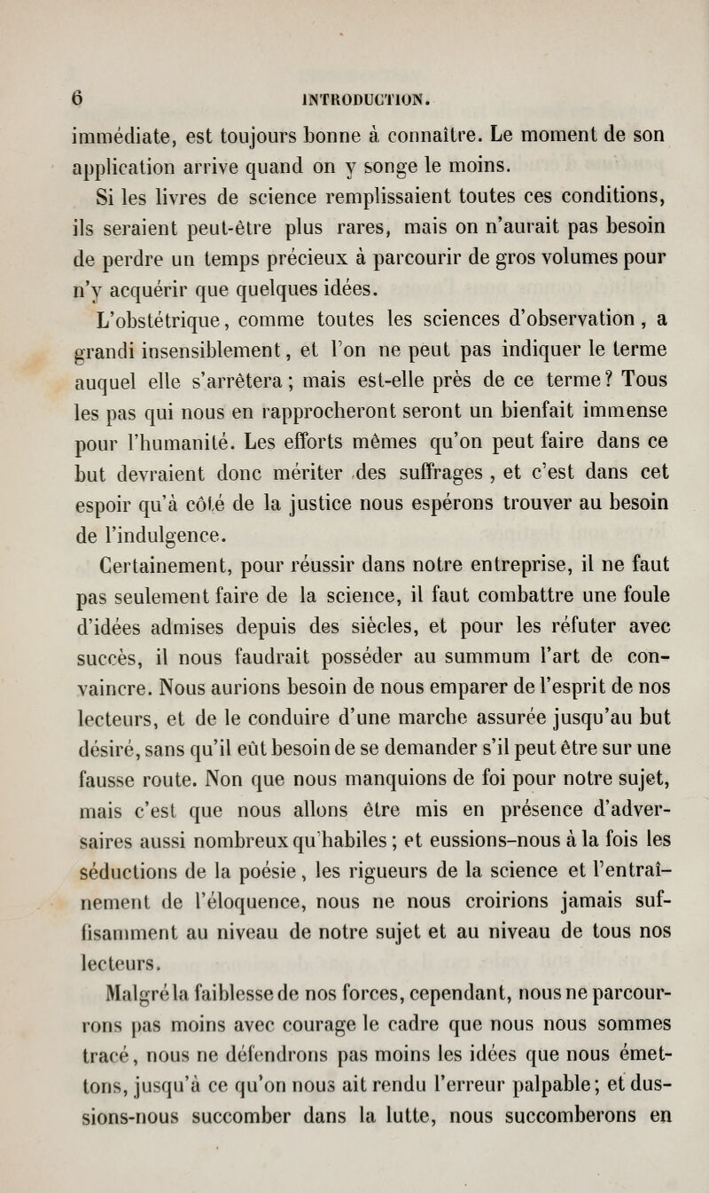 immédiate, est toujours bonne à connaître. Le moment de son application arrive quand on y songe le moins. Si les livres de science remplissaient toutes ces conditions, ils seraient peut-être plus rares, mais on n'aurait pas besoin de perdre un temps précieux à parcourir de gros volumes pour n'y acquérir que quelques idées. L'obstétrique, comme toutes les sciences d'observation, a grandi insensiblement, et Ton ne peut pas indiquer le terme auquel elle s'arrêtera; mais est-elle près de ce terme? Tous les pas qui nous en rapprocheront seront un bienfait immense pour l'humanité. Les efforts mêmes qu'on peut faire dans ce but devraient donc mériter des suffrages , et c'est dans cet espoir qu'à côté de la justice nous espérons trouver au besoin de l'indulgence. Certainement, pour réussir dans notre entreprise, il ne faut pas seulement faire de la science, il faut combattre une foule d'idées admises depuis des siècles, et pour les réfuter avec succès, il nous faudrait posséder au summum l'art de con- vaincre. Nous aurions besoin de nous emparer de l'esprit de nos lecteurs, et de le conduire d'une marche assurée jusqu'au but désiré, sans qu'il eût besoin de se demander s'il peut être sur une fausse route. Non que nous manquions de foi pour notre sujet, mais c'est que nous allons être mis en présence d'adver- saires aussi nombreux qu'habiles ; et eussions-nous à la fois les séductions de la poésie, les rigueurs de la science et l'entraî- nement de l'éloquence, nous ne nous croirions jamais suf- fisamment au niveau de notre sujet et au niveau de tous nos lecteurs. Malgré la faiblesse de nos forces, cependant, nous ne parcour- rons pas moins avec courage le cadre que nous nous sommes tracé, nous ne défendrons pas moins les idées que nous émet- tons, jusqu'à ce qu'on nous ait rendu l'erreur palpable; et dus- sions-nous succomber dans la lutte, nous succomberons en