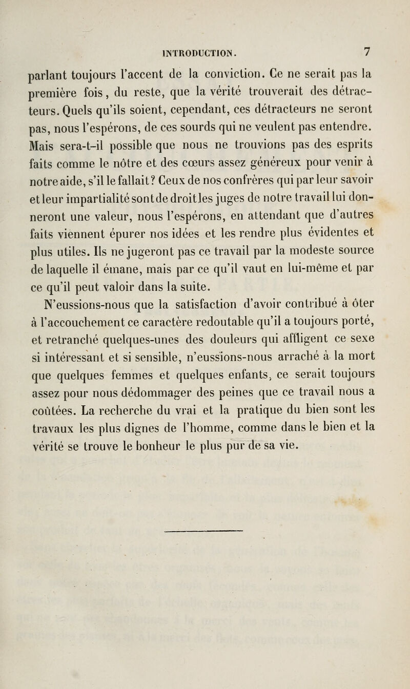 parlant toujours l'accent de la conviction. Ce ne serait pas la première fois, du reste, que la vérité trouverait des détrac- teurs. Quels qu'ils soient, cependant, ces détracteurs ne seront pas, nous l'espérons, de ces sourds qui ne veulent pas entendre. Mais sera-t-il possible que nous ne trouvions pas des esprits faits comme le nôtre et des cœurs assez généreux pour venir à notre aide, s'il le fallait? Ceux de nos confrères qui par leur savoir etleurimpartialitésontdedroitles juges de notre travail lui don- neront une valeur, nous l'espérons, en attendant que d'autres faits viennent épurer nos idées et les rendre plus évidentes et plus utiles. Ils ne jugeront pas ce travail par la modeste source de laquelle il émane, mais par ce qu'il vaut en lui-même et par ce qu'il peut valoir dans la suite. N'eussions-nous que la satisfaction d'avoir contribué à ôter à l'accouchement ce caractère redoutable qu'il a toujours porté, et retranché quelques-unes des douleurs qui affligent ce sexe si intéressant et si sensible, n'eussions-nous arraché à la mort que quelques femmes et quelques enfants, ce serait toujours assez pour nous dédommager des peines que ce travail nous a coûtées. La recherche du vrai et la pratique du bien sont les travaux les plus dignes de l'homme, comme dans le bien et la vérité se trouve le bonheur le plus pur de sa vie.