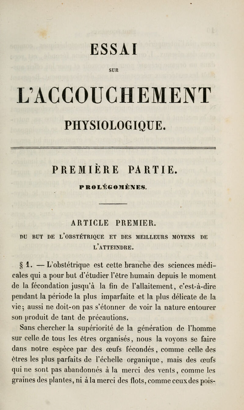 ESSAI SUR KACCOUCHEMENT PHYSIOLOGIQUE. PREMIÈRE PARTIE. PROLÉGOMÈNES. ARTICLE PREMIER. DU BUT DE l'obstétrique ET DES MEILLEURS MOYENS DE l'atteindre. § 1. —L'obstétrique est cette branche des sciences médi- cales qui a pour but d'étudier l'être humain depuis le moment de la fécondation jusqu'à la fin de l'allaitement, c'est-à-dire pendant la période la plus imparfaite et la plus délicate de la vie^ aussi ne doit-on pas s'étonner de voir la nature entourer son produit de tant de précautions. Sans chercher la supériorité de la génération de l'homme sur celle de tous les êtres organisés, nous la voyons se faire dans notre espèce par des œufs fécondés, comme celle des êtres les plus parfaits de l'échelle organique, mais des œufs qui ne sont pas abandonnés à la merci des vents, comme les graines des plantes, ni à la merci des flots, comme ceux des pois-