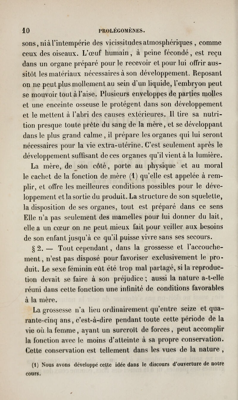 sons, ni à l'intempérie des vicissitudes atmosphériques , comme ceux des oiseaux. L'œuf humain, à peine fécondé, est reçu dans un organe préparé pour le recevoir et pour lui offrir aus- sitôt les matériaux nécessaires à son développement. Reposant on ne peut plus mollement au sein d'un liquide, l'embryon peut se mouvoir tout à l'aise. Plusieurs enveloppes de parties molles et une enceinte osseuse le protègent dans son développement et le mettent à l'abri des causes extérieures. 11 tire sa nutri- tion presque toute prête du sang de la mère, et se développant dans le plus grand calme, il prépare les organes qui lui seront nécessaires pour la vie extra-utérine. C'est seulement après le développement suffisant de ces organes qu'il vient à la lumière. La mère, de son côté, porte au physique et au moral le cachet de la fonction de mère (1) qu'elle est appelée à rem- plir, et offre les meilleures conditions possibles pour le déve- loppement et la sortie du produit. La structure de son squelette, la disposition de ses organes, tout est préparé dans ce sens Elle n'a pas seulement des mamelles pour lui donner du lait, elle a un cœur on ne peut mieux fait pour veiller aux besoins de son enfant jusqu'à ce qu'il puisse vivre sans ses secours. §2.— Tout cependant, dans la grossesse et l'accouche- ment, n'est pas disposé pour favoriser exclusivement le pro- duit. Le sexe féminin eût été trop mal partagé, si la reproduc- tion devait se faire à son préjudice ; aussi la nature a-t-elle réuni dans cette fonction une infinité de conditions favorables à la mère. La grossesse n'a lieu ordinairement qu'entre seize et qua- rante-cinq ans, c'est-à-dire pendant toute cette période de la vie où la femme, ayant un surcroît de forces, peut accomplir la fonction avec le moins d'atteinte à sa propre conservation. Cette conservation est tellement dans les vues de la nature , (1) Nous avons développé cette idée dans le discours d'ouverture de notre cours.