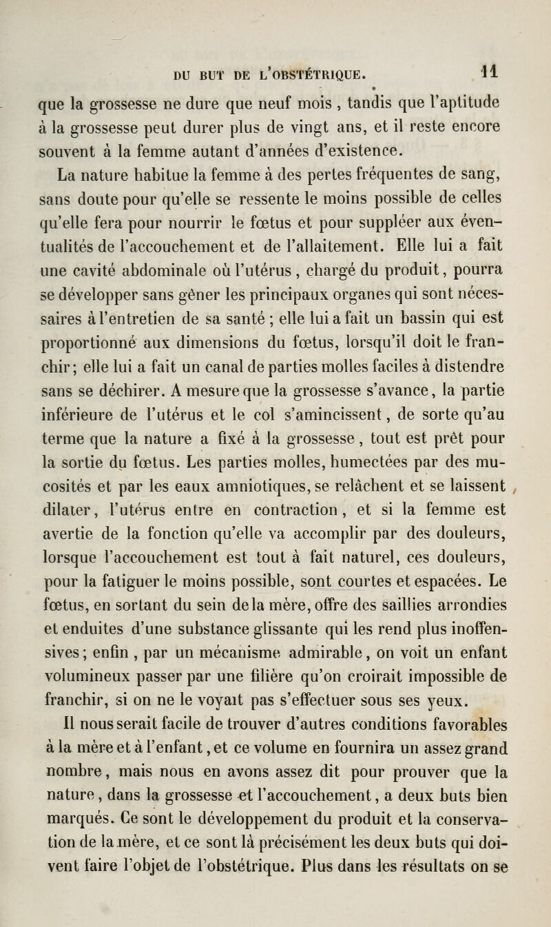 que la grossesse ne dure que neuf mois , tandis que l'aptitude à la grossesse peut durer plus de vingt ans, et il reste encore souvent à la femme autant d'années d'existence. La nature habitue la femme à des pertes fréquentes de sang, sans doute pour qu'elle se ressente le moins possible de celles qu'elle fera pour nourrir le fœtus et pour suppléer aux éven- tualités de l'accouchement et de l'allaitement. Elle lui a fait une cavité abdominale où l'utérus , chargé du produit, pourra se développer sans gêner les principaux organes qui sont néces- saires à l'entretien de sa santé ; elle lui a fait un bassin qui est proportionné aux dimensions du fœtus, lorsqu'il doit le fran- chir; elle lui a fait un canal de parties molles faciles à distendre sans se déchirer. A mesure que la grossesse s'avance, la partie inférieure de l'utérus et le col s'amincissent, de sorte qu'au terme que la nature a fixé à la grossesse, tout est prêt pour la sortie du fœtus. Les parties molles, humectées par des mu- cosités et par les eaux amniotiques, se relâchent et se laissent dilater, l'utérus entre en contraction, et si la femme est avertie de la fonction qu'elle va accomplir par des douleurs, lorsque l'accouchement est tout à fait naturel, ces douleurs, pour la fatiguer le moins possible, sont courtes et espacées. Le fœtus, en sortant du sein delà mère, offre des saillies arrondies et enduites d'une substance glissante qui les rend plus inofPen- sives ; enfin , par un mécanisme admirable, on voit un enfant volumineux passer par une filière qu'on croirait impossible de franchir, si on ne le voyait pas s'effectuer sous ses yeux. 11 nous serait facile de trouver d'autres conditions favorables à la mère et à l'enfant, et ce volume en fournira un assez grand nombre, mais nous en avons assez dit pour prouver que la nature, dans la grossesse et l'accouchement, a deux buts bien marqués. Ce sont le développement du produit et la conserva- tion de la mère, et ce sont là précisément les deux buts qui doi- vent faire l'objet de l'obstétrique. Plus dans les résultats on se
