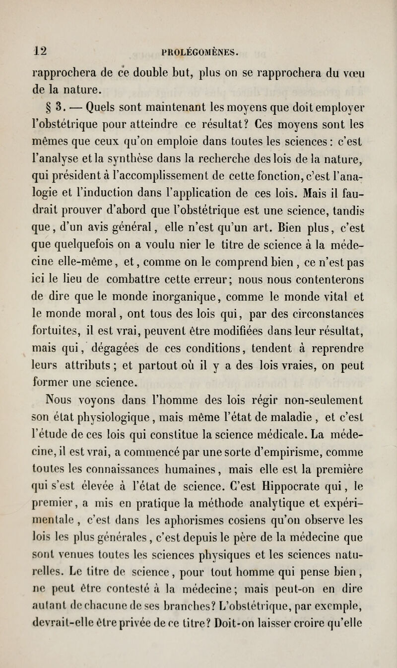 rapprochera de ce double but, plus on se rapprochera du vœu de la nature. § 3. — Quels sont maintenant les moyens que doit employer l'obstétrique pour atteindre ce résultat? Ces moyens sont les mêmes que ceux qu'on emploie dans toutes les sciences: c'est l'analyse et la synthèse dans la recherche des lois de la nature, qui président à l'accomphssement de cette fonction, c'est l'ana- logie et l'induction dans l'application de ces lois. Mais il fau- drait prouver d'abord que l'obstétrique est une science, tandis que, d'un avis général, elle n'est qu'un art. Bien plus, c'est que quelquefois on a voulu nier le titre de science à la méde- cine elle-même, et, comme on le comprend bien , ce n'est pas ici le lieu de combattre cette erreur; nous nous contenterons de dire que le monde inorganique, comme le monde vital et le monde moral, ont tous des lois qui, par des circonstances fortuites, il est vrai, peuvent être modifiées dans leur résultat, mais qui, dégagées de ces conditions, tendent à reprendre leurs attributs ; et partout où il y a des lois vraies, on peut former une science. Nous voyons dans l'homme des lois régir non-seulement son état physiologique, mais même l'état de maladie , et c'est l'étude de ces lois qui constitue la science médicale. La méde- cine, il est vrai, a commencé par une sorte d'empirisme, comme toutes les connaissances humaines, mais elle est la première qui s'est élevée à l'état de science. C'est Hippocrate qui, le premier, a mis en pratique la méthode analytique et expéri- mentale , c'est dans les aphorismes cosiens qu'on observe les lois les plus générales, c'est depuis le père de la médecine que sont venues toutes les sciences physiques et les sciences natu- relles. Le titre de science, pour tout homme qui pense bien , ne peut être contesté ta la médecine; mais peut-on en dire autant de chacune de ses branches? L'obstétrique, par exemple, devrait-elle être privée de ce titre? Doit-on laisser croire qu'elle