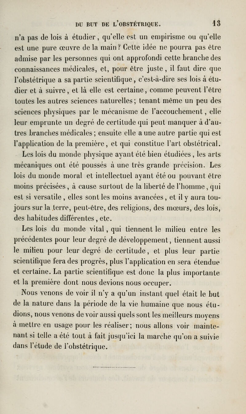 n'a pas de lois à étudier, qu'elle est un empirisme ou qu'elle est une pure œuvre de la main ? Cette idée ne pourra pas être admise par les personnes qui ont approfondi cette branche des connaissances médicales, et, pour être juste, il faut dire que l'obstétrique a sa partie scientifique, c'est-à-dire ses lois à étu- dier et à suivre, et là elle est certaine, comme peuvent l'être toutes les autres sciences naturelles; tenant même un peu des sciences physiques par le mécanisme de l'accouchement, elle leur emprunte un degré de certitude qui peut manquer à d'au- tres branches médicales ; ensuite elle a une autre partie qui est l'application de la première, et qui constitue l'art obstétrical. Les lois du monde physique ayant été bien étudiées , les arts mécaniques ont été poussés à une très grande précision. Les lois du monde moral et intellectuel ayant été ou pouvant être moins précisées, à cause surtout de la liberté de l'homme, qui est si versatile, elles sont les moins avancées, et il y aura tou- jours sur la terre, peut-être, des religions, des mœurs, des lois, des habitudes différentes , etc. Les lois du monde vital, qui tiennent le milieu entre les précédentes pour leur degré de développement, tiennent aussi le milieu pour leur degré de certitude, et plus leur partie scientifique fera des progrès, plus l'apphcation en sera étendue et certaine. La partie scientifique est donc la plus importante et la première dont nous devions nous occuper. Nous venons de voir il n'y a qu'un instant quel était le but de la nature dans la période de la vie humaine que nous étu- dions, nous venons de voir aussi quels sont les meilleurs moyens à mettre en usage pour les réaliser; nous allons voir mainte- nant si telle a été tout à fait jusqu'ici la marche qu'on a suivie dans l'étude de l'obstétrique.
