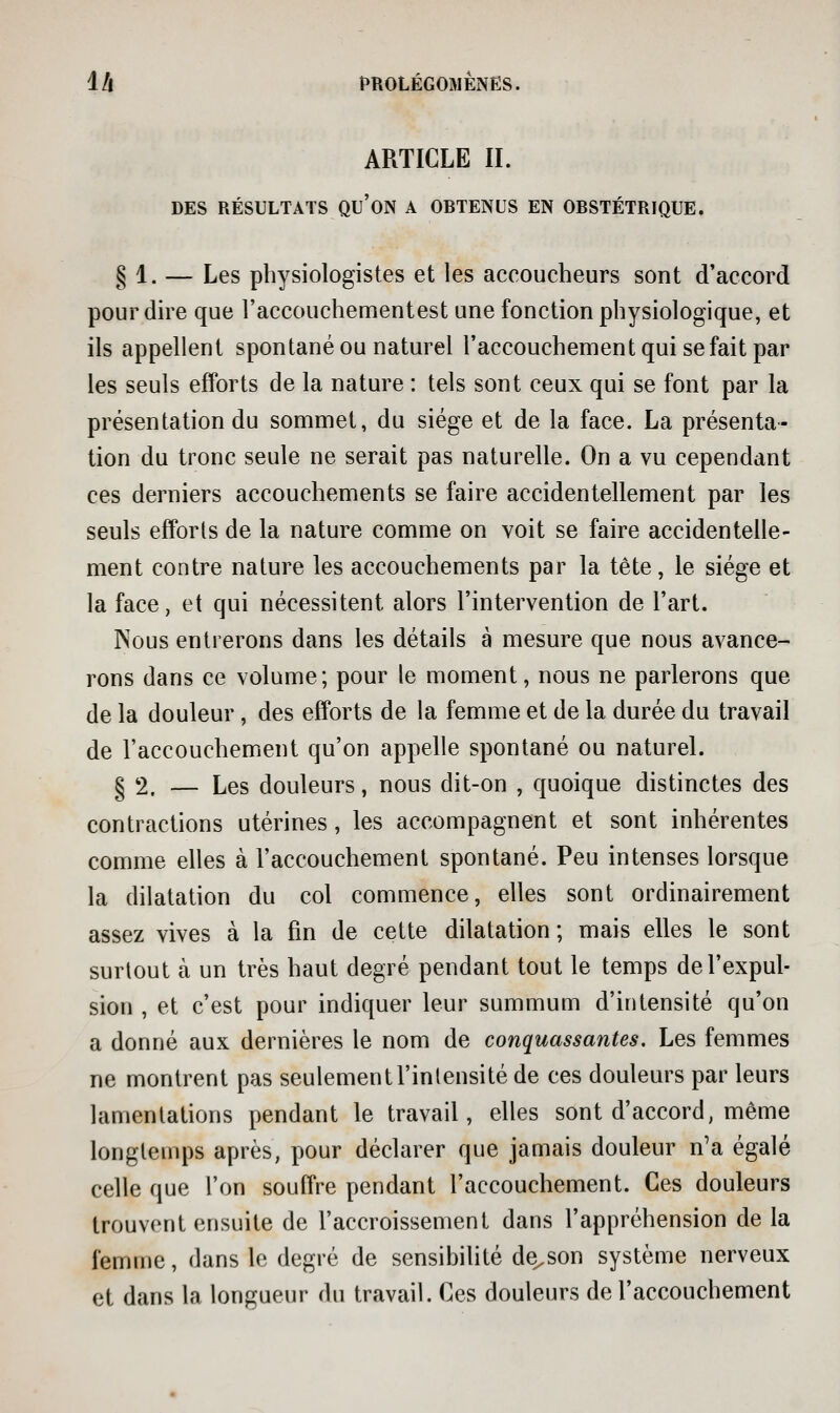 ARTICLE II. DES RÉSULTATS qu'on A OBTENUS EN OBSTÉTRIQUE. § 1. — Les physiologistes et les accoucheurs sont d'accord pour dire que l'accouchementest une fonction physiologique, et ils appellent spontané ou naturel l'accouchement qui se fait par les seuls efforts de la nature : tels sont ceux qui se font par la présentation du sommet, du siège et de la face. La présenta- tion du tronc seule ne serait pas naturelle. On a vu cependant ces derniers accouchements se faire accidentellement par les seuls efforts de la nature comme on voit se faire accidentelle- ment contre nature les accouchements par la tète, le siège et la face, et qui nécessitent alors l'intervention de l'art. Nous entrerons dans les détails à mesure que nous avance- rons dans ce volume; pour le moment, nous ne parlerons que de la douleur, des efforts de la femme et de la durée du travail de l'accouchement qu'on appelle spontané ou naturel. § 2. — Les douleurs, nous dit-on , quoique distinctes des contractions utérines, les accompagnent et sont inhérentes comme elles à l'accouchement spontané. Peu intenses lorsque la dilatation du col conamence, elles sont ordinairement assez vives à la fin de cette dilatation ; mais elles le sont surtout à un très haut degré pendant tout le temps de l'expul- sion , et c'est pour indiquer leur summunn d'intensité qu'on a donné aux dernières le nom de conquassantes. Les femmes ne montrent pas seulement l'intensité de ces douleurs par leurs lamentations pendant le travail, elles sont d'accord, même longtemps après, pour déclarer que jamais douleur n'a égalé celle que l'on souffre pendant l'accouchement. Ces douleurs trouvent ensuite de l'accroissement dans l'appréhension de la femme, dans le degré de sensibilité de^son système nerveux et dans la longueur du travail. Ces douleurs de l'accouchement