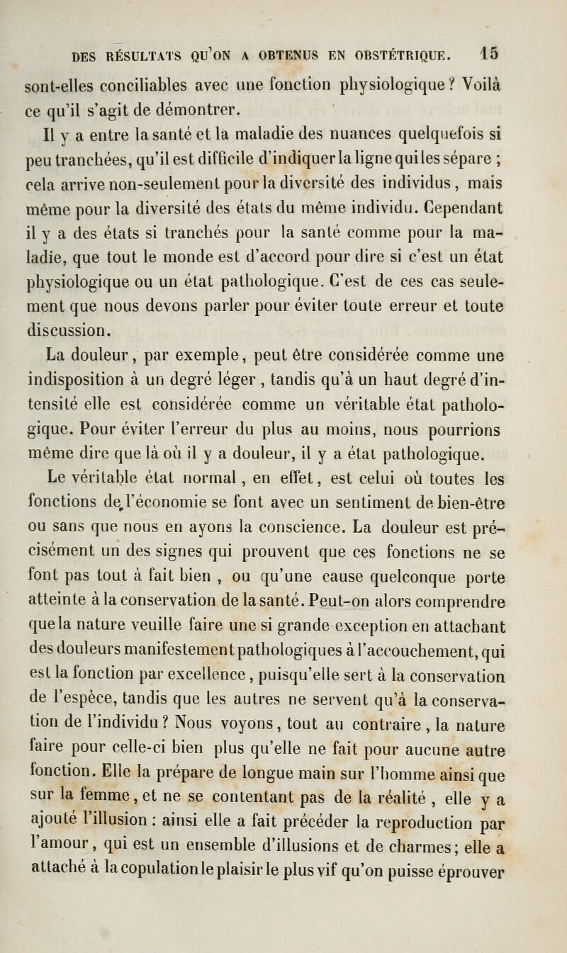sont-elles conciliables avec une fonction physiologique? Voilà ce qu'il s'agit de démontrer. Il y a entre la santé et la maladie des nuances quelquefois si peu tranchées, qu'il est difficile d'indiquerla ligne qui les sépare ; cela arrive non-seulement pour la diversité des individus, mais même pour la diversité des états du même individu. Cependant il y a des états si tranchés pour la santé comme pour la ma- ladie, que tout le monde est d'accord pour dire si c'est un état physiologique ou un état pathologique. C'est de ces cas seule- ment que nous devons parler pour éviter toute erreur et toute discussion. La douleur, par exemple, peut être considérée comme une indisposition à un degré léger , tandis qu'à un haut degré d'in- tensité elle est considérée comme un véritable état patholo- gique. Pour éviter l'erreur du plus au moins, nous pourrions même dire que là où il y a douleur, il y a état pathologique. Le véritable état normal, en effet, est celui où toutes les fonctions de,l'économie se font avec un sentiment de bien-être ou sans que nous en ayons la conscience. La douleur est pré- cisément un des signes qui prouvent que ces fonctions ne se font pas tout à fait bien , ou qu'une cause quelconque porte atteinte à la conservation de la santé. Peut-on alors comprendre que la nature veuille faire une si grande exception en attachant des douleurs manifestement pathologiques à l'accouchement, qui est la fonction par excellence, puisqu'elle sert à la conservation de l'espèce, tandis que les autres ne servent qu'à la conserva- tion de l'individu? Nous voyons, tout au contraire , la nature faire pour celle-ci bien plus qu'elle ne fait pour aucune autre fonction. Elle la prépare de longue main sur l'homme ainsi que sur la femme, et ne se contentant pas de la réahté , elle y a ajouté l'illusion : ainsi elle a fait précéder la reproduction par l'amour, qui est un ensemble d'illusions et de charmes; elle a attaché à la copulation le plaisir le plus vif qu'on puisse éprouver