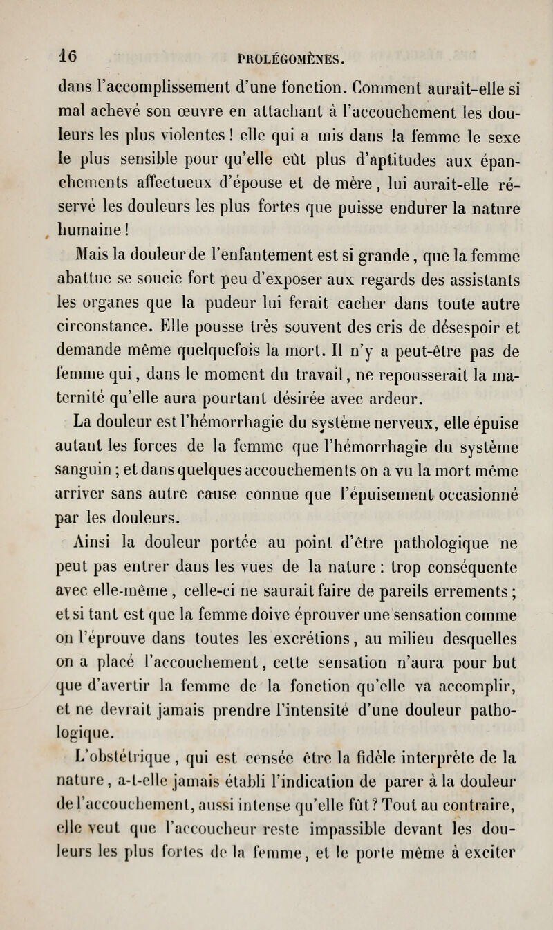 dans raccomplissement d'une fonction. Comment aurait-elle si mal achevé son œuvre en attachant à l'accouchement les dou- leurs les plus violentes ! elle qui a mis dans la femme le sexe le plus sensible pour qu'elle eût plus d'aptitudes aux épan- chements affectueux d'épouse et de mère, lui aurait-elle ré- servé les douleurs les plus fortes que puisse endurer la nature humaine! Mais la douleur de l'enfantement est si grande, que la femme abattue se soucie fort peu d'exposer aux regards des assistants les organes que la pudeur lui ferait cacher dans toute autre circonstance. Elle pousse très souvent des cris de désespoir et demande même quelquefois la mort. Il n'y a peut-être pas de femme qui, dans le moment du travail, ne repousserait la ma- ternité qu'elle aura pourtant désirée avec ardeur. La douleur est l'hémorrhagie du système nerveux, elle épuise autant les forces de la femme que l'hémorrhagie du système sanguin ; et dans quelques accouchements on a vu la mort même arriver sans autre cause connue que l'épuisement occasionné par les douleurs. Ainsi la douleur portée au point d'être pathologique ne peut pas entrer dans les vues de la nature : trop conséquente avec elle-même , celle-ci ne saurait faire de pareils errements ; et si tant est que la femme doive éprouver une sensation comme on réprouve dans toutes les excrétions, au milieu desquelles on a placé l'accouchement, cette sensation n'aura pour but que d'avertir la femme de la fonction qu'elle va accomplir, et ne devrait jamais prendre l'intensité d'une douleur patho- logi(pie. L'obstétrique , qui est censée être la fidèle interprète de la nature, a-t-elle jamais établi l'indication de parer à la douleur de l'accouchement, aussi intense qu'elle fut? Tout au contraire, elle veut que l'accoucheur reste impassible devant les dou- leurs les plus Corles de la femme, et le porte même à exciter