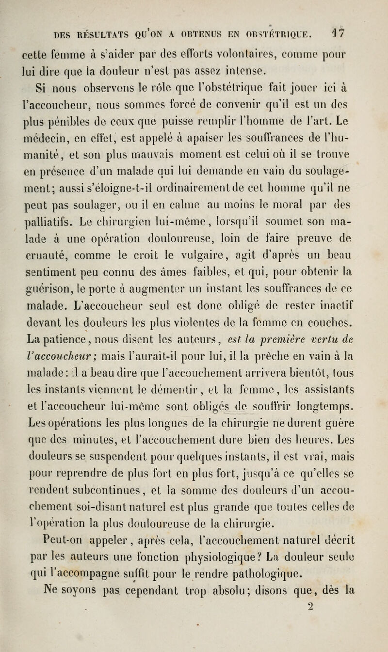 cette femme à s'aider par des efforts volontaires, comme pour lui dire que la douleur n'est pas assez intense. Si nous observons le rôle que l'obstétrique fait jouer ici à l'accoucbeur, nous sommes forcé de convenir qu'il est un des plus pénibles de ceux que puisse remplir l'homme de l'art. Le médecin, en effet, est appelé à apaiser les souffrances de l'hu- manité, et son plus mauvais moment est celui où il se trouve en présence d'un malade qui lui demande en vain du soulage- ment; aussi s'éloigne-t-il ordinairement de cet homme qu'il ne peut pas soulager, ou il en calme au moins le moral par des palliatifs. Le chirurgien lui-même, lorsqu'il soumet son ma- lade à une opération douloureuse, loin de faire preuve de cruauté, comme le croit le vulgaire, agit d'après un beau sentiment peu connu des âmes faibles, et qui, pour obtenir la guérison, le porte à augmenter un instant les souffrances de ce malade. L'accoucheur seul est donc obligé de rester inactif devant les douleurs les plus violentes de la femme en couches. La patience, nous disent les auteurs, est la première vertu de Vaccoucheur; mais l'aurait-il pour lui, il la prêche en vain à la malade: :1 a beau dire que l'accouchement arrivera bientôt, tous les instants viennent le démentir, et la femme, les assistants et l'accoucheur lui-même sont obhgés de souffrir longtemps. Les opérations les plus longues de la chirurgie ne durent guère que des minutes, et l'accouchement dure bien des heures. Les douleurs se suspendent pour quelques instants, il est vrai, mais pour reprendre de plus fort en plus fort, jusqu'à ce qu'elles se rendent subcontinues, et la somme des douleurs d'un accou- chement soi-disant naturel est plus grande que toutes celles de l'opération la plus douloureuse de la chirurgie. Peut-on appeler, après cela, l'accouchement naturel décrit parles auteurs une fonction physiologique? La douleur seule qui l'accompagne suffit pour le rendre pathologique. Ne soyons pas cependant trop absolu; disons que, dès la 2