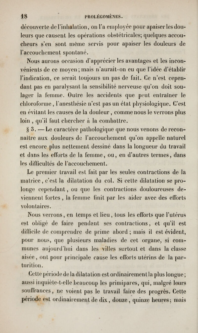 découverte del'inhalalion, on l'a employée pour apaiser les dou- leurs que causent les opérations obstétricales; quelques accou- cheurs s'en sont même servis pour apaiser les douleurs de l'accouchement spontané. Nous aurons occasion d'apprécier les avantages et les incon- vénients de ce moyen ; mais n'aurait-on eu que l'idée d'établir l'indication, ce serait toujours un pas de fait. Ce n'est cepen- dant pas en paralysant la sensibilité nerveuse qu'on doit sou- lager la femme. Outre les accidents que peut entraîner le chloroforme, l'anesthésie n'est pas un état physiologique. C'est en évitant les causes de la douleur, comme nous le verrons plus loin , qu'il faut chercher à la combattre. § 3. —Le caractère pathologique que nous venons de recon- naître aux douleurs de l'accouchement qu'on appelle naturel est encore plus nettement dessiné dans la longueur du travail et dans les efforts de la femme, ou, en d'autres termes, dans les difficultés de l'accouchement. Le premier travail est fait par les seules contractions de la matrice, c'est la dilatation du col. Si cette dilatation se pro- longe cependant, ou que les contractions douloureuses de- viennent fortes , la femme finit par les aider avec des efforts volontaires. Nous verrons, en temps et lieu, tous les efforts que l'utérus est obligé de faire pendant ses contractions, et qu'il est difficile de comprendre de prime abord ; mais il est évident, pour nous, que plusieurs maladies de cet organe, si com- munes aujourd'bui dans les villes surtout et dans la classe aisée, ont pour principale cause les efforts utérins de la par- turition. Cette période de la dilatation est ordinairement la plus longue ; aussi inquiète-t-elle beaucoup les primipares, qui, malgré leurs souffrances, ne voient pas le travail faire des progrès. Cette période est ordinairement de dix, douze, quinze heures 5 mais
