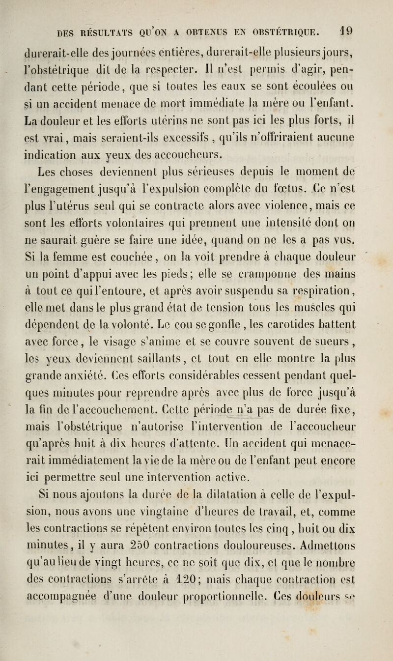 durerait-elle des journées entières, durerait-elle plusieurs jours, l'obstétrique dit de la respecter. Il n'est permis d'agir, pen- dant cette période, que si toutes les eaux se sont écoulées ou si un accident menace de mort immédiate la mère ou l'enfant. La douleur et les efforts utérins ne sont pas ici les plus forts, il est vrai, mais seraient-ils excessifs , qu'ils n'offriraient aucune indication aux yeux des accoucheurs. Les choses deviennent plus sérieuses depuis le moment de l'engagement jusqu'à l'expulsion complète du fœtus. .Ce n'est plus Futérus seul qui se contracte alors avec violence, mais ce sont les efforts volontaires qui prennent une intensité dont on ne saurait guère se faire une idée, quand on ne les a pas vus. Si la femme est couchée, on la voit prendre à chaque douleur un point d'appui avec les pieds; eile se cramponne des mains à tout ce qui l'entoure, et après avoir suspendu sa respiration, elle met dans le plus grand état de tension tous les muscles qui dépendent de la volonté. Le cou se gonfle , les carotides battent avec force, le visage s'anime et se couvre souvent de sueurs , les yeux deviennent saillants, et tout en elle montre la plus grande anxiété. Ces efforts considérables cessent pendant quel- ques minutes pour reprendre après avec plus de force jusqu'à la fin de l'accouchement. Cette période n'a pas de durée fixe, mais l'obstétrique n'autorise l'intervention de l'accoucheur qu'après huit à dix heures d'attente. Un accident qui menace- rait immédiatement la vie de la mère ou de l'enfant peut encore ici permettre seul une intervention active. Si nous ajoutons la durée de la dilatation à celle de l'expul- sion, nous avons une vingtaine d'heures de travail, et, comme les contractions se répètent environ toutes les cinq , huit ou dix minutes, il y aura 250 contractions douloureuses. Admettons qu'au lieu de vingt heures, ce ne soit que dix, et que le nombre des contractions s'arrête à 120; mais chaque contraction est accompagnée d'une douleur proportionnelle. Ces douleurs <^e