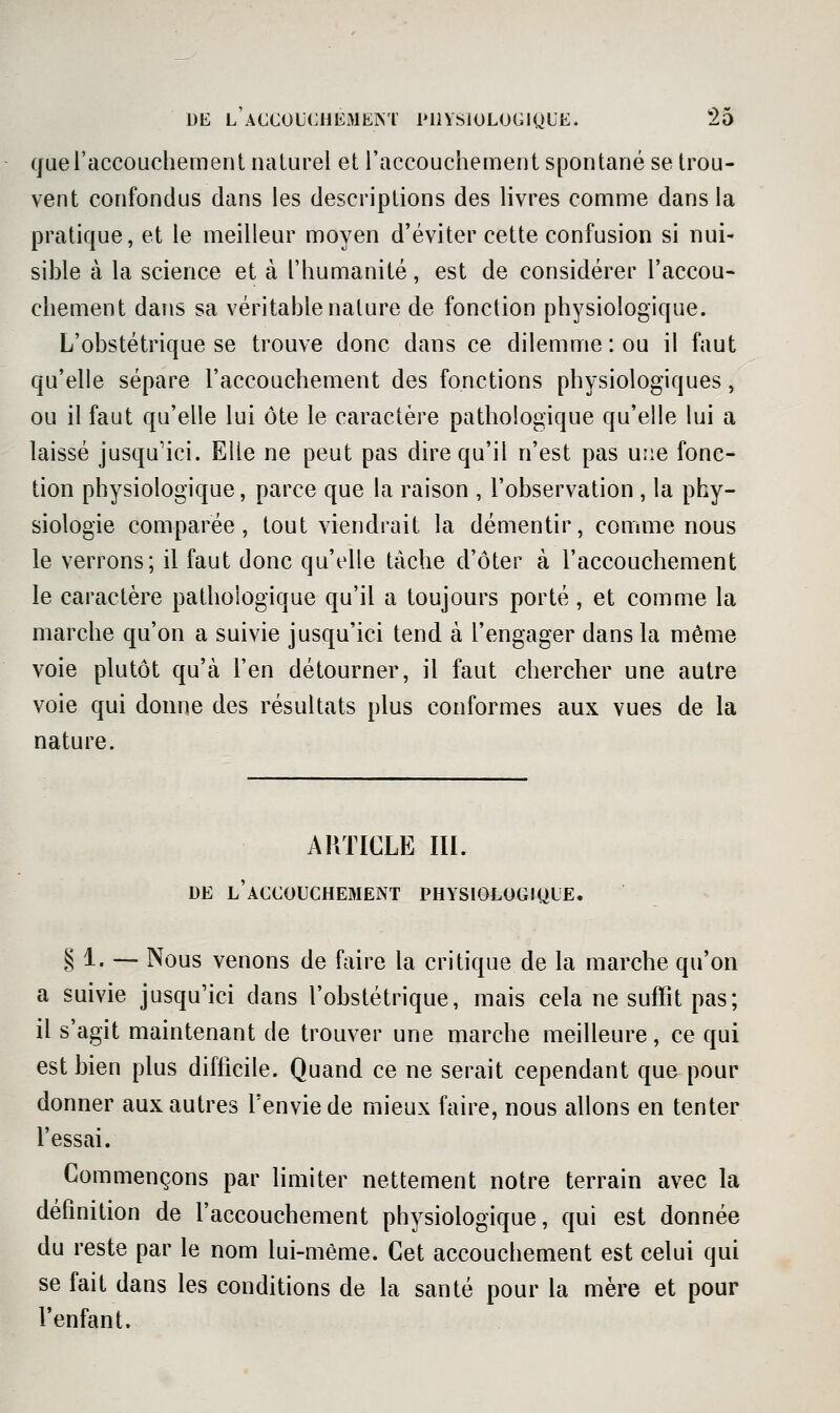 (jueraccoucliement naLurel et raccouchemeiit spontané se trou- vent confondus dans les descriptions des livres comme dans la pratique, et le meilleur moyen d'éviter cette confusion si nui- sible à la science et à l'humanité, est de considérer l'accou- chement dans sa véritable nature de fonction physiologique. L'obstétrique se trouve donc dans ce dilemme: ou il faut qu'elle sépare l'accouchement des fonctions physiologiques, ou il faut qu'elle lui ôte le caractère pathologique qu'elle lui a laissé jusqu'ici. Elle ne peut pas dire qu'il n'est pas une fonc- tion physiologique, parce que la raison , l'observation , la phy- siologie comparée, tout viendrait la démentir, comme nous le verrons; il faut donc qu'elle tâche d'ôter à l'accouchement le caractère pathologique qu'il a toujours porté , et comme la marche qu'on a suivie jusqu'ici tend à l'engager dans la même voie plutôt qu'à l'en détourner, il faut chercher une autre voie qui donne des résultats plus conformes aux vues de la nature. ARTICLE IIL DE l'accouchement PHYSIOLOGIQUE. § 1. — Nous venons de faire la critique de la marche qu'on a suivie jusqu'ici dans l'obstétrique, mais cela ne suffit pas; il s'agit maintenant de trouver une marche meilleure, ce qui est bien plus difficile. Quand ce ne serait cependant que pour donner aux autres l'envie de mieux faire, nous allons en tenter fessai. Commençons par limiter nettement notre terrain avec la définition de faccouchement physiologique, qui est donnée du reste par le nom lui-même. Cet accouchement est celui qui se fait dans les conditions de la santé pour la mère et pour fenfant.