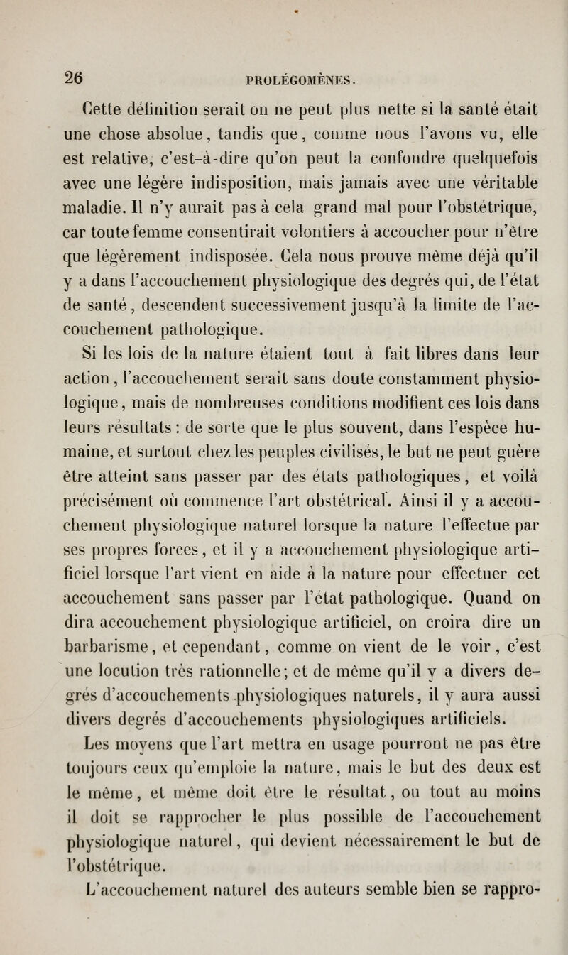 Cette délinition serait on ne peut plus nette si la santé était une chose absolue, tandis que, comme nous l'avons vu, elle est relative, c'est-à-dire qu'on peut la confondre quelquefois avec une légère indisposition, mais jamais avec une véritable maladie. Il n'y aurait pas à cela grand mal pour l'obstétrique, car toute femme consentirait volontiers à accoucher pour n'êlre que légèrement indisposée. Cela nous prouve même déjà qu'il y a dans l'accouchement physiologique des degrés qui, de l'état de santé, descendent successivement jusqu'à la limite de l'ac- couchement pathologique. Si les lois de la nature étaient tout à fait libres dans leur action, l'accouchement serait sans doute constamment physio- logique , mais de nombreuses conditions modifient ces lois dans leurs résultats : de sorte que le plus souvent, dans l'espèce hu- maine, et surtout chez les peuples civilisés, le but ne peut guère être atteint sans passer par des états pathologiques, et voilà précisément où commence l'art obstétrical. Ainsi il y a accou- chement physiologique naturel lorsque la nature Feffectue par ses propres forces, et il y a accouchement physiologique arti- ficiel lorsque l'art vient en aide à la nature pour effectuer cet accouchement sans passer par l'état pathologique. Quand on dira accouchement physiologique artificiel, on croira dire un barbarisme, et cependant, comme on vient de le voir, c'est une locution très rationnelle; et de même qu'il y a divers de- grés d'accouchements physiologiques naturels, il y aura aussi divers degrés d'accouchements physiologiques artificiels. Les moyens que l'art mettra en usage pourront ne pas être toujours ceux qu'emploie la nature, mais le but des deux est le même, et même doit être le résultat, ou tout au moins il doit se rapprocher le plus possible de l'accouchement physiologique naturel, qui devient nécessairement le but de l'obstétrique. L'accoucheuient naturel des auteurs semble bien se rappro-