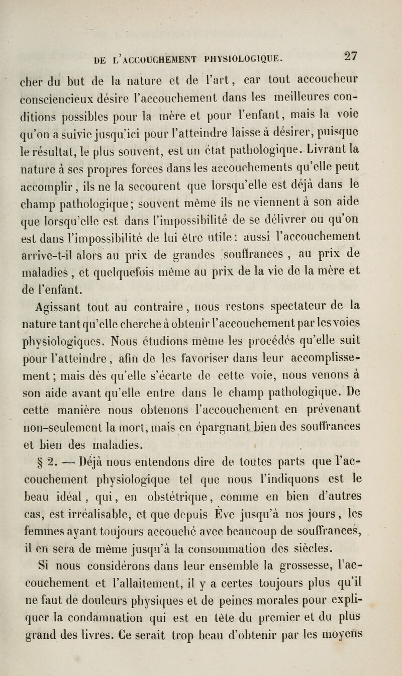 cher du but de la nature et de l'art, car tout accoucheur consciencieux désire l'accouchement dans les meilleures con- ditions possibles pour la mère et pour l'enfant, mais la voie qu'on a suivie jusqu'ici pour l'atteindre laisse à désirer, puisque le résultat, le plus souvent, est un état pathologique. Livrant la nature à ses propres forces dans les accouchements qu'elle peut accomplir, ils ne la secourent que lorsqu'elle est déjà dans le champ pathologique; souvent même ils ne viennent à son aide que lorsqu'elle est dans l'impossibihté de se déhvrer ou qu'on est dans l'impossibilité de lui être utile: aussi l'accouchement arrive-t-il alors au prix de grandes souffrances , au prix de maladies , et quelquefois même au prix de la vie de la mère et de l'enfant. Agissant tout au contraire, nous restons spectateur de la nature tant qu'elle cherche à obtenir l'accouchement par les voies physiologiques. Nous étudions même les procédés qu'elle suit pour l'atteindre, afm de les favoriser dans leur accomphsse- ment ; mais dès qu'elle s'écarte de cette voie, nous venons à son aide avant qu'elle entre dans le champ pathologique. De cette manière nous obtenons l'accouchement en prévenant non-seulement la mort, mais en épargnant bien des souffrances et bien des maladies. > § 2. — Déjà nous entendons dire de toutes parts que l'ac- couchement physiologique tel que nous l'indiquons est le beau idéal, qui, en obstétrique, comme en bien d'autres cas, est irréalisable, et que depuis Eve jusqu'à nos jours, les femmes ayant toujours accouché avec beaucoup de souffrances, il en sera de même jusqu'à la consommation des siècles. Si nous considérons dans leur ensemble la grossesse, l'ac- couchement et l'allaitement, il y a certes toujours plus qu'il ne faut de douleurs physiques et de peines morales pour expli- quer la condamnation qui est en tête du premier et du plus grand des livres. Ce serait trop beau d'obtenir par les moyens