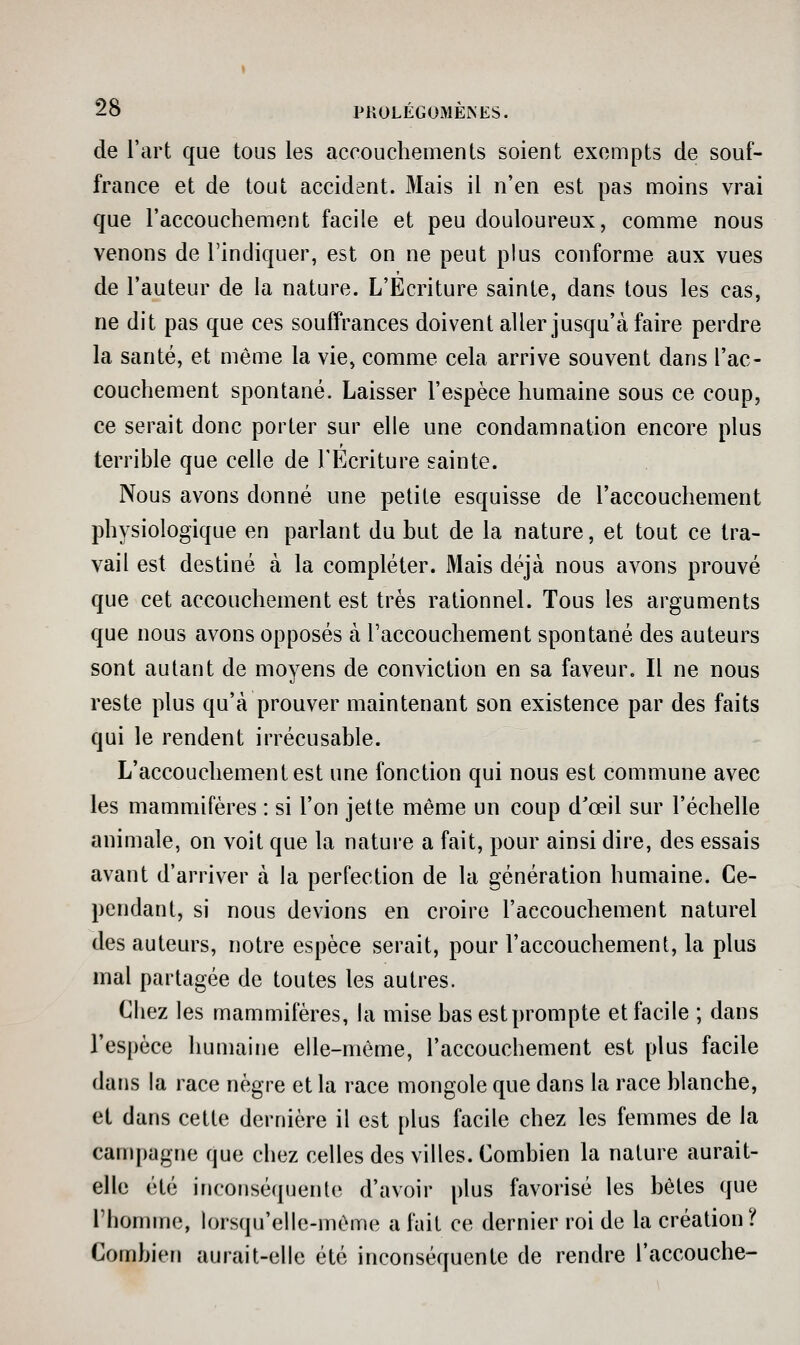 de l'art que tous les accouchements soient exempts de souf- france et de tout accident. Mais il n'en est pas moins vrai que l'accouchement facile et peu douloureux, comme nous venons de l'indiquer, est on ne peut plus conforme aux vues de l'auteur de la nature. L'Ecriture sainte, dans tous les cas, ne dit pas que ces souffrances doivent aller jusqu'à faire perdre la santé, et mêaie la vie, comme cela arrive souvent dans l'ac- couchement spontané. Laisser l'espèce humaine sous ce coup, ce serait donc porter sur elle une condamnation encore plus terrible que celle de l'Ecriture sainte. Nous avons donné une petite esquisse de l'accouchement physiologique en parlant du but de la nature, et tout ce tra- vail est destiné à la compléter. Mais déjà nous avons prouvé que cet accouchement est très rationnel. Tous les arguments que nous avons opposés à l'accouchement spontané des auteurs sont autant de moyens de conviction en sa faveur. Il ne nous reste plus qu'à prouver maintenant son existence par des faits qui le rendent irrécusable. L'accouchement est une fonction qui nous est commune avec les mammifères : si l'on jette même un coup d'œil sur l'échelle animale, on voit que la nature a fait, pour ainsi dire, des essais avant d'arriver à la perfection de la génération humaine. Ce- pendant, si nous devions en croire l'accouchement naturel des auteurs, notre espèce serait, pour l'accouchement, la plus mal partagée de toutes les autres. Chez les mammifères, la mise bas est prompte et facile ; dans l'espèce humaine elle-même, l'accouchement est plus facile dans la race nègre et la race mongole que dans la race blanche, et dans cette dernière il est plus facile chez les femmes de la campagne que chez celles des villes. Combien la nature aurait- elle été iriCOMséquente d'avoir plus favorisé les bêles que l'homme, lorsqu'elle-même a fuit ce dernier roi de la création? Combien aurait-elle été inconséquente de rendre l'accouche-