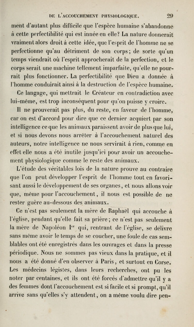 ment d'autant plus difficile que l'espèce humaine s'abandonne à cette perfectibilité qui est innée en elle? La nature donnerait vraiment alors droit à cette idée, que l'esprit de l'homme ne se perfectionne qu'au détriment de son corps; de sorte qu'un temps viendrait où l'esprit approcherait de la perfection, et le corps serait une machine tellement imparfaite, qu'elle ne pour- rait plus fonctionner. La perfectibilité que Dieu a donnée à Fhomme conduirait ainsi à la destruction de l'espèce humaine. Ce langage, qui mettrait le Créateur en contradiction avec lui-même, est trop inconséquent pour qu'on puisse y croire. Il ne prouverait pas plus, du reste, en faveur de l'homme, car on est d'accord pour dire que ce dernier acquiert par son inteUigence ce que les animaux paraissent avoir de plus que lui, et si nous devons nous arrêter à l'accouchement naturel des auteurs, notre intelligence ne nous servirait à rien, comme en effet elle nous a été inutile jusqu'ici pour avoir un accouche- ment physiologique comme le reste des animaux. L'étude des véritables lois de la nature prouve au contraire que l'on peut développer l'esprit de l'homme tout en favori- sant aussi le développement de ses organes, et nous allons voir que, même pour l'accouchement, il nous est possible de ne rester guère au-dessous des animaux. Ce n'est pas seulement la mère de Raphaël qui accouche à l'éghse, pendant qu'elle fait sa prière; ce n'est pas seulement la mère de Napoléon P' qui, rentrant de l'église, se délivre sans même avoir le temps de se coucher, une foule de cas sem- blables ont été enregistrés dans les ouvrages et dans la presse périodique. Nous ne sommes pas vieux dans la pratique, et il nous a été donné d'en observer à Paris, et surtout en Corse. Les médecins légistes, dans leurs recherches, ont pu les noter par centaines, et ils ont été forcés d'admettre qu'il y a des femmes dont l'accouchement est si facile et si prompt, qu'il arrive sans qu'elles s'y attendent, on a même voulu dire pen-