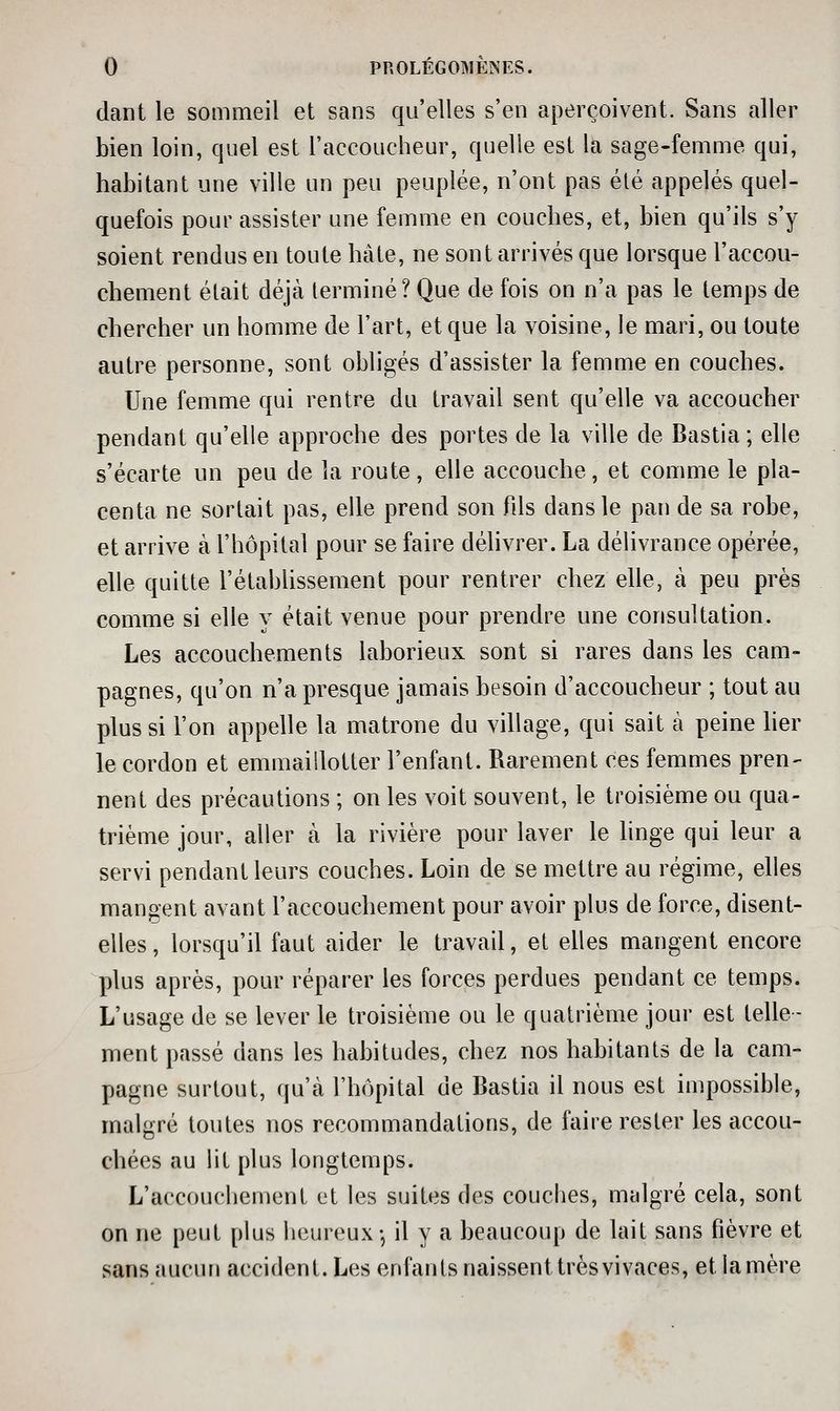 dant le sommeil et sans qu'elles s'en aperçoivent. Sans aller bien loin, quel est l'accoucheur, quelle est la sage-femme qui, habitant une ville un peu peuplée, n'ont pas été appelés quel- quefois pour assister une femme en couches, et, bien qu'ils s'y soient rendus en toute hâte, ne sont arrivés que lorsque l'accou- ebement était déjà terminé? Que de fois on n'a pas le temps de cbercher un homme de l'art, et que la voisine, le mari, ou toute autre personne, sont obligés d'assister la femme en couches. Une femme qui rentre du travail sent qu'elle va accoucher pendant qu'elle approche des portes de la ville de Bastia ; elle s'écarte un peu de la route, elle accouche, et comme le pla- centa ne sortait pas, elle prend son fds dans le pan de sa robe, et arrive à l'hôpital pour se faire délivrer. La délivrance opérée, elle quitte l'étabUssement pour rentrer chez elle, à peu près comme si elle y était venue pour prendre une consultation. Les accouchements laborieux sont si rares dans les cam- pagnes, qu'on n'a presque jamais besoin d'accoucheur ; tout au plus si l'on appelle la matrone du village, qui sait à peine lier le cordon et emmaillotter l'enfant. Rarement ces femmes pren- nent des précautions ; on les voit souvent, le troisième ou qua- trième jour, aller à la rivière pour laver le hnge qui leur a servi pendant leurs couches. Loin de se mettre au régime, elles mangent avant l'accouchement pour avoir plus de force, disent- elles , lorsqu'd faut aider le travail, et elles mangent encore plus après, pour réparer les forces perdues pendant ce temps. L'usage de se lever le troisième ou le quatrième jour est telle- ment passé dans les habitudes, chez nos habitants de la cam- pagne surtout, qu'à l'hôpital de Bastia il nous est impossible, malgré toutes nos recommandations, de faire rester les accou- chées au lit plus longtemps. L'accouchement et les suites des couches, malgré cela, sont on ne peut plus heureux-, il y a beaucoup de lait sans fièvre et sans aucun accident. Les enfants naissent très vivaces, et la mère