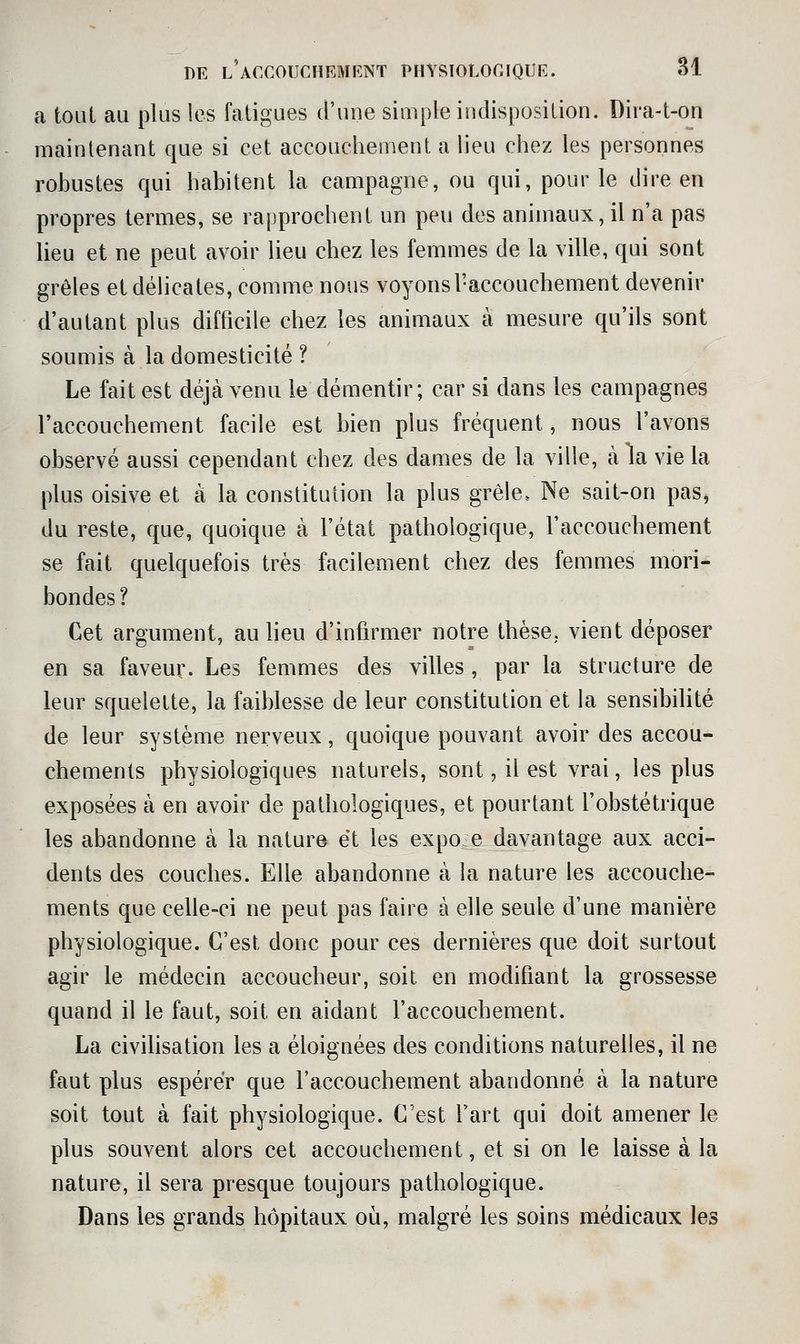 a tout au plus les fatigues d'une simple indisposition. Dira-t-on maintenant que si cet accouchement a lieu chez les personnes robustes qui habitent la campagne, ou qui, pour le dire en propres termes, se rapprochent un peu des animaux, il n'a pas lieu et ne peut avoir lieu chez les femmes de la ville, qui sont grêles et délicates, comme nous voyons l'accouchement devenir d'autant plus difficile chez les animaux à mesure qu'ils sont soumis à la domesticité ? Le fait est déjà venu le démentir; car si dans les campagnes l'accouchement facile est bien plus fréquent, nous l'avons observé aussi cependant chez des dames de la ville, à la vie la plus oisive et à la constitution la plus grêle. Ne sait-on pas, du reste, que, quoique à l'état pathologique, l'accouchement se fait quelquefois très facilement chez des femmes mori^ bondes? Cet argument, au Heu d'infirmer notre thèse, vient déposer en sa faveur. Les femmes des villes , par la structure de leur squelette, la faiblesse de leur constitution et la sensibilité de leur système nerveux, quoique pouvant avoir des accou- chements physiologiques naturels, sont, il est vrai, les plus exposées à en avoir de pathologiques, et pourtant l'obstétrique les abandonne à la natur» e*t les expoe davantage aux acci- dents des couches. Elle abandonne à la nature les accouche- ments que celle-ci ne peut pas faire à elle seule d'une manière physiologique. C'est donc pour ces dernières que doit surtout agir le médecin accoucheur, soit en modifiant la grossesse quand il le faut, soit en aidant l'accouchement. La civihsation les a éloignées des conditions naturelles, il ne faut plus espérer que l'accouchement abandonné à la nature soit tout à fait physiologique. C'est l'art qui doit amener le plus souvent alors cet accouchement, et si on le laisse à la nature, il sera presque toujours pathologique. Dans les grands hôpitaux où, malgré les soins médicaux les