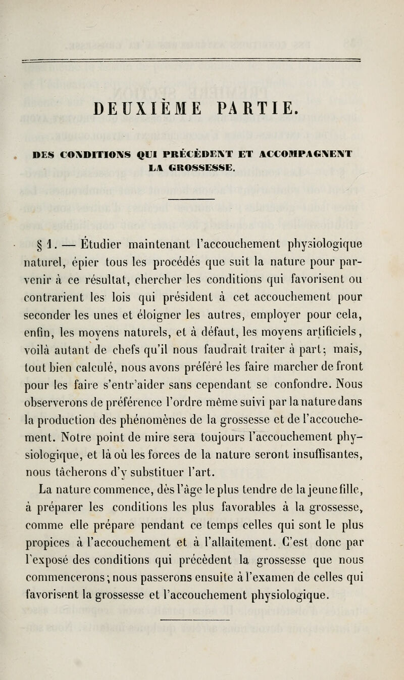 DEUXIÈME PARTIE. . DES CO:«DlTIO^S QUI PRECEDE1\T ET ACCOMPAGNENT LA GROSSESSE. § ]. — Étudier maintenant raccouchement physiologique naturel, épier tous les procédés que suit la nature pour par- venir à ce résultat, chercher les conditions qui favorisent ou contrarient les lois qui président à cet accouchement pour seconder les unes et éloigner les autres, employer pour cela, enfin, les moyens naturels, et à défaut, les moyens artificiels, voilà autant de chefs qu'il nous faudrait traiter à part; mais, tout hien calculé, nous avons préféré les faire marcher de front pour les faire s'entr'aider sans cependant se confondre. Nous observerons de préférence l'ordre même suivi par la nature dans la production des phénomènes de la grossesse et de l'accouche- ment. Notre point de mire sera toujours l'accouchement phy- siologique, et là où les forces de la nature seront insuffisantes, nous tâcherons d'y substituer l'art. La nature commence, dès l'âge le plus tendre de la jeune fille, à préparer les conditions les plus favorables à la grossesse, comme elle prépare pendant ce temps celles qui sont le plus propices à l'accouchement et à l'allaitement. C'est donc par Texposé des conditions qui précèdent la grossesse que nous commencerons; nous passerons ensuite à l'examen de celles qui favorisent la grossesse et l'accouchement physiologique.