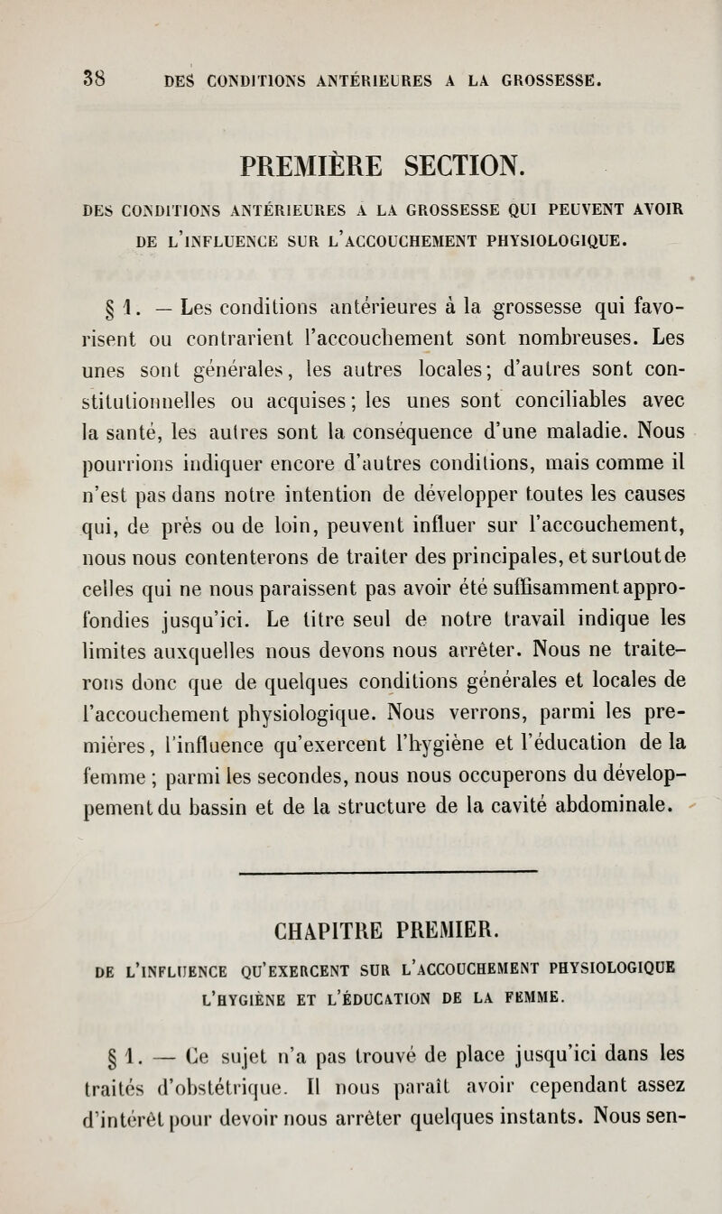 PREMIÈRE SECTION. DES CONDITIONS ANTÉRIEURES A LA GROSSESSE QUI PEUVENT AVOIR DE l'influence SUR l'ACCOUCHEMENT PHYSIOLOGIQUE. § 1. — Les conditions antérieures à la grossesse qui favo- risent OU contrarient l'accoucbement sont nombreuses. Les unes sont générales, les autres locales; d'autres sont con- stitutionnelles ou acquises; les unes sont conciliables avec la santé, les autres sont la conséquence d'une maladie. Nous pourrions indiquer encore d'autres conditions, mais comme il n'est pas dans notre intention de développer toutes les causes qui, de près ou de loin, peuvent influer sur l'accoucbement, nous nous contenterons de traiter des principales, etsurtoutde celles qui ne nous paraissent pas avoir été suffisamment appro- fondies jusqu'ici. Le titre seul de notre travail indique les limites auxquelles nous devons nous arrêter. Nous ne traite- rons donc que de quelques conditions générales et locales de l'accoucbement pbysiologique. Nous verrons, parmi les pre- mières, l'influence qu'exercent l'bygiène et l'éducation delà femme ; parmi les secondes, nous nous occuperons du dévelop- pement du bassin et de la structure de la cavité abdominale. CHAPITRE PREMIER. DE l'influence QU'EXERCENT SUR l'aCCOUCHEMENT PHYSIOLOGIQUE l'hygiène ET l'Éducation de la femme. § 1. ~ de sujet n'a pas trouvé de place jusqu'ici dans les traités d'obstétrique. Il nous paraît avoir cependant assez d'intérêt pour devoir nous arrêter quelques instants. Nous sen-