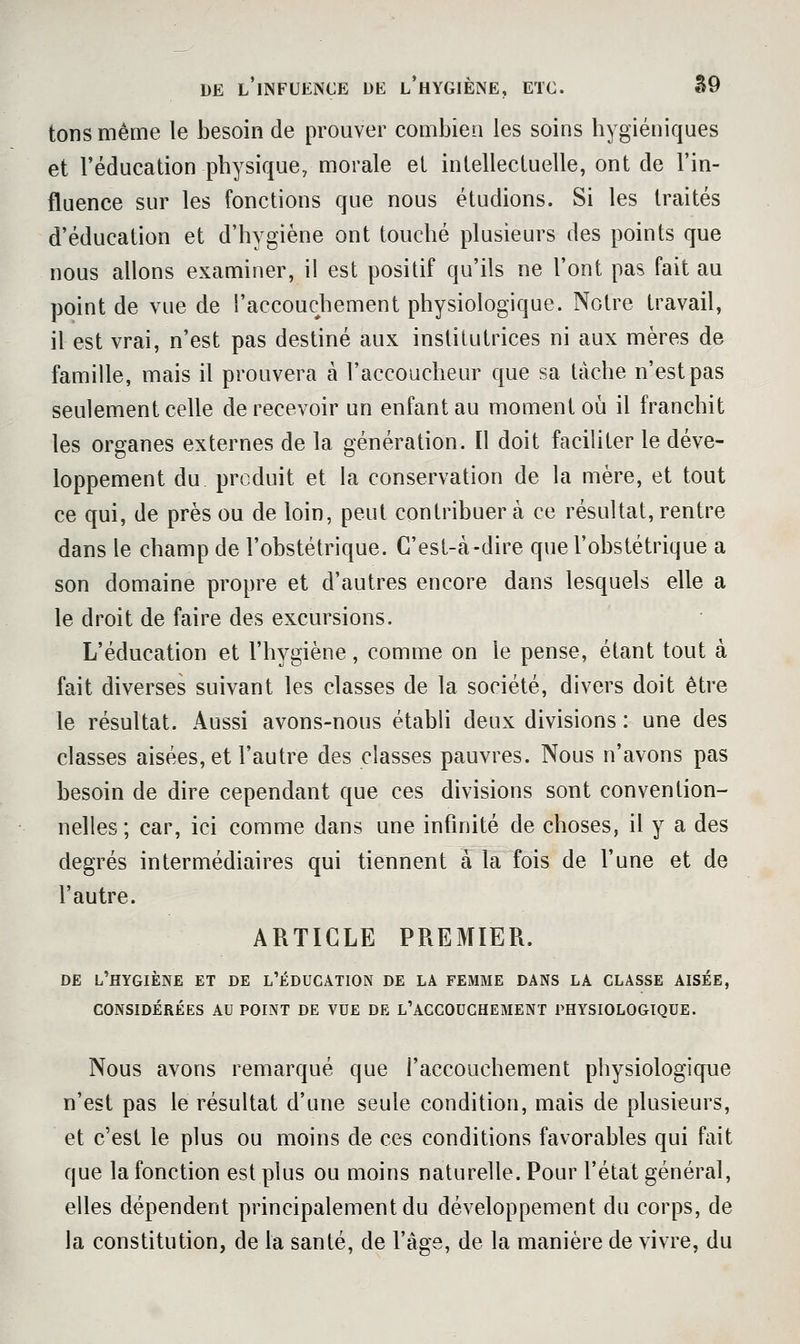 DE l'iNFUENCE UE l'hYGIÈNE, ETC. â9 tons même le besoin de prouver combien les soins hygiéniques et l'éducation physique, morale et intellectuelle, ont de l'in- fluence sur les fonctions que nous étudions. Si les traités d'éducation et d'hygiène ont touché plusieurs des points que nous allons examiner, il est positif qu'ils ne l'ont pas fait au point de vue de l'accouchement physiologique. Notre travail, il est vrai, n'est pas destiné aux institutrices ni aux mères de famille, mais il prouvera à l'accoucheur que sa tâche n'est pas seulement celle de recevoir un enfant au moment où il franchit les organes externes de la génération. Il doit faciliter le déve- loppement du produit et la conservation de la mère, et tout ce qui, de près ou de loin, peut contribuera ce résultat,rentre dans le champ de l'obstétrique. C'est-à-dire que l'obstétrique a son domaine propre et d'autres encore dans lesquels elle a le droit de faire des excursions. L'éducation et l'hygiène, comme on le pense, étant tout à fait diverses suivant les classes de la société, divers doit être le résultat. Aussi avons-nous établi deux divisions : une des classes aisées, et l'autre des classes pauvres. Nous n'avons pas besoin de dire cependant que ces divisions sont convention- nelles ; car, ici comme dans une infinité de choses, il y a des degrés intermédiaires qui tiennent a la fois de l'une et de l'autre. ARTICLE PREMIER. DE l'hygiène et de l'éducàtion de la femme dans la classe aisée, CONSIDÉRÉES AU POINT DE VUE DE L'ACCOUCHEMENT PHYSIOLOGIQUE. Nous avons remarqué que l'accouchement physiologique n'est pas le résultat d'une seule condition, mais de plusieurs, et c'est le plus ou moins de ces conditions favorables qui fait que la fonction est plus ou moins naturelle. Pour l'état général, elles dépendent principalement du développement du corps, de la constitution, de la santé, de l'âge, de la manière de vivre, du