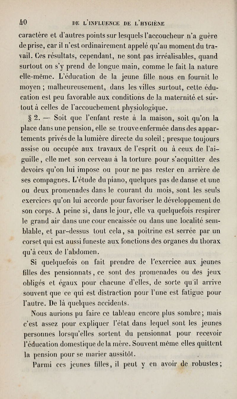 caractère et d'autres points sur lesquels l'accoucheur n'a guère de prise, car il n'est ordinairement appelé qu'au moment du tra- vail, (les résultats, cependant, ne sont pas irréalisables, quand surtout on s'y prend de longue main, comme le fait la nature elle-même. L'éducation de la jeune fille nous en fournit le moyen ; malheureusement, dans les villes surtout, cette édu- cation est peu favorable aux conditions de la maternité et sur- tout à celles de l'accouchement physiologique. § 2. — Soit que l'enfant reste à la maison, soit qu'on la place dans une pension, elle se trouve enfermée dans des appar- tements privés de la lumière directe du soleil ; presque toujours assise ou occupée aux travaux de l'esprit ou à ceux de l'ai- guille , elle met son cerveau à la torture pour s'acquitter des devoirs qu'on lui impose ou pour ne pas rester en arrière de ses compagnes. L'étude du piano, quelques pas de danse et une ou deux promenades dans le courant du mois, sont les seuls exercices qu'on lui accorde pour favoriser le développement de son corps. A peine si, dans le jour, elle va quelquefois respirer le grand air dans une cour encaissée ou dans une locahté sem- blable, et par-dessus tout cela, sa poitrine est serrée par un corset qui est aussi funeste aux fonctions des organes du thorax qu'à ceux de l'abdomen. Si quelquefois on fait prendre de Texercice aux jeunes filles des pensionnats, ce sont des promenades ou des jeux obligés et égaux pour chacune d'elles, de sorte qu il arrive souvent que ce qui est distraction pour l'une est fatigue pour l'autre. De là quelques accidents. Nous aurions pu faire ce tableau encore plus sombre; mais c'est assez pour expliquer l'élat dans lequel sont les jeunes personnes lorsqu'elles sortent du pensionnat pour recevoir l'éducation domestique de la mère. Souvent même elles quittent la pension pour se marier aussitôt. Parmi ces jeunes filles, il peut y en avoir de robustes;