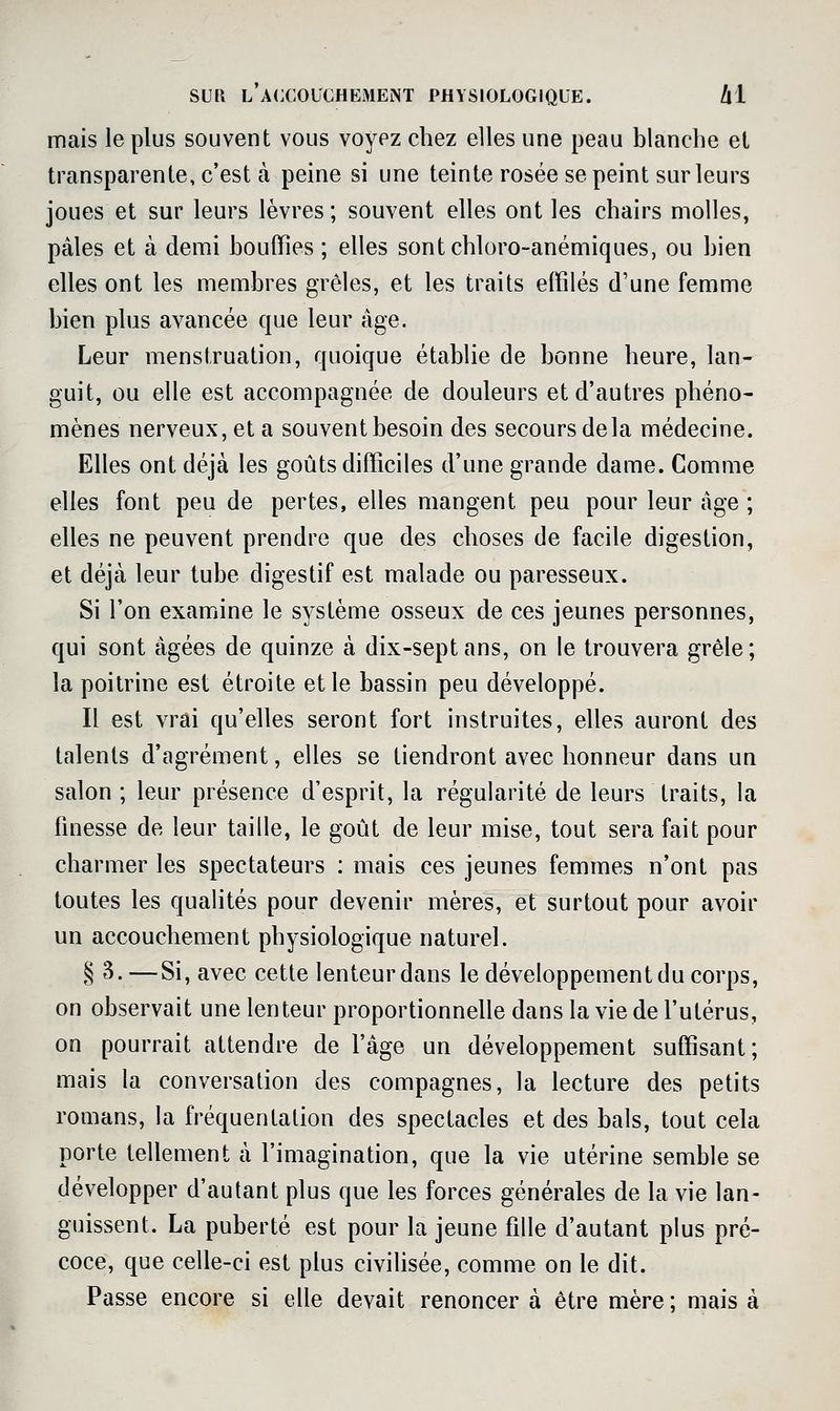 mais le plus souvent vous voyez chez elles une peau blanche el transparente, c'est à peine si une teinte rosée se peint sur leurs joues et sur leurs lèvres ; souvent elles ont les chairs molles, pâles et à demi bouffies ; elles sontchloro-anémiques, ou bien elles ont les membres grêles, et les traits effilés d'une femme bien plus avancée que leur âge. Leur menstruation, quoique établie de bonne heure, lan- guit, ou elle est accompagnée de douleurs et d'autres phéno- mènes nerveux, et a souvent besoin des secours delà médecine. Elles ont déjà les goûts difficiles d'une grande dame. Comme elles font peu de pertes, elles mangent peu pour leur âge ; elles ne peuvent prendre que des choses de facile digestion, et déjà leur tube digestif est malade ou paresseux. Si l'on examine le système osseux de ces jeunes personnes, qui sont âgées de quinze à dix-sept ans, on le trouvera grêle; la poitrine est étroite et le bassin peu développé. Il est vrai qu'elles seront fort instruites, elles auront des talents d'agrément, elles se tiendront avec honneur dans un salon ; leur présence d'esprit, la régularité de leurs traits, la finesse de leur taille, le goût de leur mise, tout sera fait pour charmer les spectateurs : mais ces jeunes femmes n'ont pas toutes les qualités pour devenir mères, et surtout pour avoir un accouchement physiologique naturel. § 3. —Si, avec cette lenteur dans le développement du corps, on observait une lenteur proportionnelle dans la vie de l'utérus, on pourrait attendre de l'âge un développement suffisant; mais la conversation des compagnes, la lecture des petits romans, la fréquentation des spectacles et des bals, tout cela porte tellement à l'imagination, que la vie utérine semble se développer d'autant plus que les forces générales de la vie lan- guissent. La puberté est pour la jeune fille d'autant plus pré- coce, que celle-ci est plus civilisée, comme on le dit. Passe encore si elle devait renoncer à être mère ; mais à