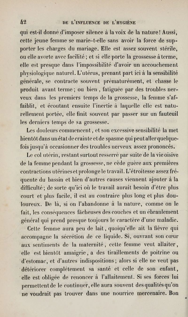qui est-il donné d'imposer silence à la voix de la nature! Aussi, cette jeune femme se marie-t-elle sans avoir la force de sup- porter les charges du mariage. Elle est assez souvent stérile, ou elle avorte avec facilité ; et si elle porte la grossesse à terme, elle est presque dans l'impossibilité d'avoir un accouchement physiologique naturel. L'utérus, prenant part ici à la sensibilité générale, se contracte souvent prématurément, et chasse le produit avant terme; ou bien , fatiguée par des troubles ner- veux dans les premiers temps de la grossesse, la femme s'af- faiblit, et écoutant ensuite l'inertie à laquelle elle est natu- rellement portée, elle finit souvent par passer sur un fauteuil les derniers temps de sa grossesse. Les douleurs commencent, et son excessive sensibilité la met bientôt dans un état de crainte et de spasme qui peut aller quelque- fois jusqu'à occasionner des troubles nerveux assez prononcés. Le col utérin, restant surtout resserré par suite de la vie oisive de la femme pendant la grossesse, ne cède guère aux premières contractions utérinesetprolongele travail. L'étroitesse assez fré- quente du bassin et bien d'autres causes viennent ajouter à la difficulté; de sorte qu'ici où le travail aurait besoin d'être plus court et plus facile, il est au contraire plus long et plus dou- loureux. De là, si on l'abandonne à la nature, comme on le fait, les conséquences fâcheuses des couches et un ébranlement général qui prend presque toujours le caractère d'une maladie. Cette femme aura peu de lait, quoiqu'elle ait la fièvre qui accompagne la sécrétion de ce liquide. Si, ouvrant son cœur aux sentiments de la maternité, cette femme veut allaiter, elle est bientôt amaigrie, a des tiraillements de poitrine ou d'estomac, et d'autres indispositions; alors si elle ne veut pas détériorer complètement sa santé et celle de son enfant, elle est obligée de renoncer à l'allaitement. Si ses forces lui permettentde le continuer, elle aura souvent des qualités qu'on ne voudrait pas trouver dans une nourrice mercenaire. Bon